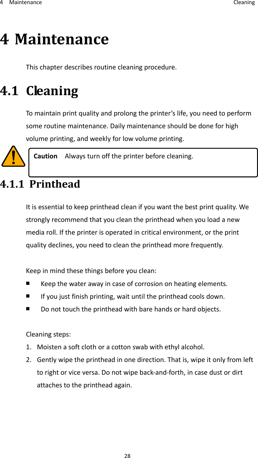4Maintenance Cleaning284MaintenanceThischapterdescribesroutinecleaningprocedure.4.1CleaningTomaintainprintqualityandprolongtheprinter’slife,youneedtoperformsomeroutinemaintenance.Dailymaintenanceshouldbedoneforhighvolumeprinting,andweeklyforlowvolumeprinting.CautionAlwaysturnofftheprinterbeforecleaning.4.1.1PrintheadItisessentialtokeepprintheadcleanifyouwantthebestprintquality.Westronglyrecommendthatyoucleantheprintheadwhenyouloadanewmediaroll.Iftheprinterisoperatedincriticalenvironment,ortheprintqualitydeclines,youneedtocleantheprintheadmorefrequently.Keepinmindthesethingsbeforeyouclean:￭  Keepthewaterawayincaseofcorrosiononheatingelements.￭  Ifyoujustfinishprinting,waituntiltheprintheadcoolsdown.￭  Donottouchtheprintheadwithbarehandsorhardobjects.Cleaningsteps:1.Moistenasoftclothoracottonswabwithethylalcohol.2.Gentlywipetheprintheadinonedirection.Thatis,wipeitonlyfromlefttorightorviceversa.Donotwipeback‐and‐forth,incasedustordirtattachestotheprintheadagain.