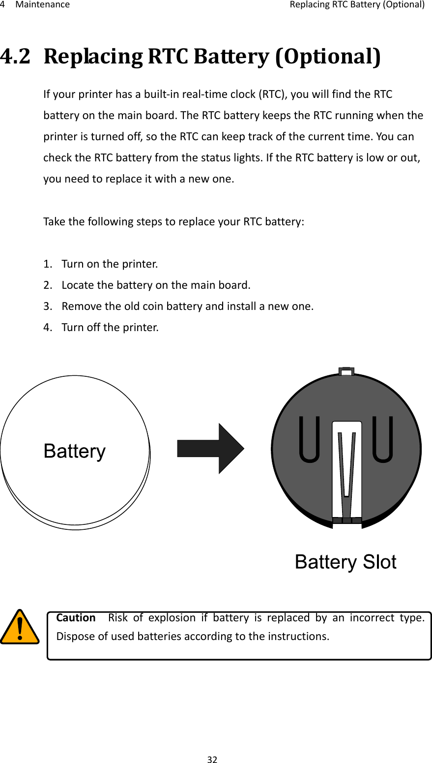 4MaintenanceReplacingRTCBattery(Optional)324.2ReplacingRTCBattery(Optional)Ifyourprinterhasabuilt‐inreal‐timeclock(RTC),youwillfindtheRTCbatteryonthemainboard.TheRTCbatterykeepstheRTCrunningwhentheprinteristurnedoff,sotheRTCcankeeptrackofthecurrenttime.YoucanchecktheRTCbatteryfromthestatuslights.IftheRTCbatteryisloworout,youneedtoreplaceitwithanewone.TakethefollowingstepstoreplaceyourRTCbattery:1.Turnontheprinter.2.Locatethebatteryonthemainboard.3.Removetheoldcoinbatteryandinstallanewone.4.Turnofftheprinter.CautionRiskofexplosionifbatteryisreplacedbyanincorrecttype.Disposeofusedbatteriesaccordingtotheinstructions.