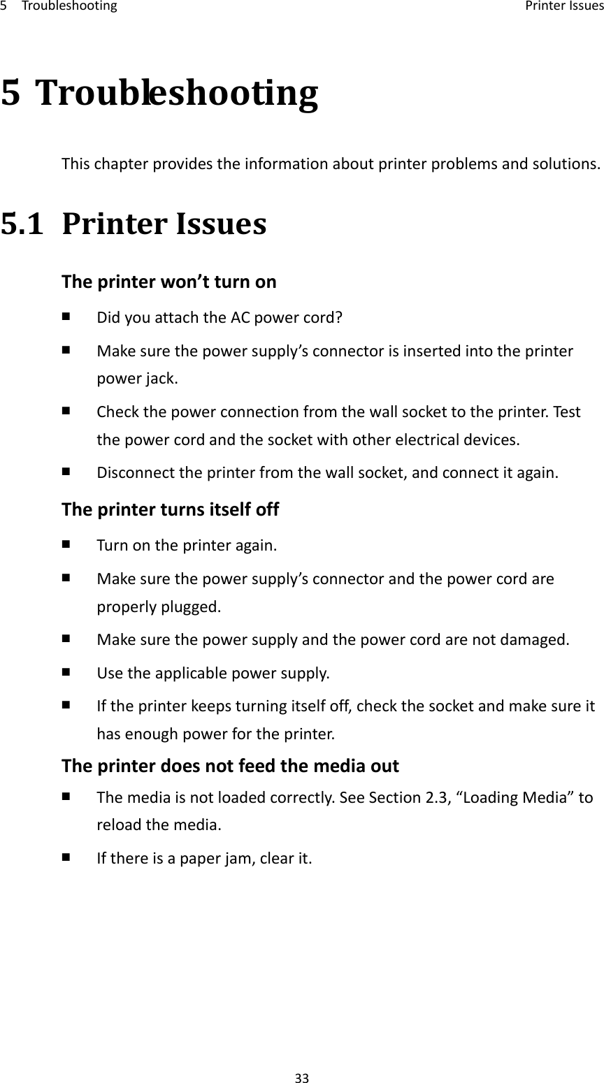 5Troubleshooting PrinterIssues335TroubleshootingThischapterprovidestheinformationaboutprinterproblemsandsolutions.5.1PrinterIssuesTheprinterwon’tturnon￭  DidyouattachtheACpowercord?￭  Makesurethepowersupply’sconnectorisinsertedintotheprinterpowerjack.￭  Checkthepowerconnectionfromthewallsockettotheprinter.Testthepowercordandthesocketwithotherelectricaldevices.￭  Disconnecttheprinterfromthewallsocket,andconnectitagain.Theprinterturnsitselfoff￭  Turnontheprinteragain.￭  Makesurethepowersupply’sconnectorandthepowercordareproperlyplugged.￭  Makesurethepowersupplyandthepowercordarenotdamaged.￭  Usetheapplicablepowersupply.￭  Iftheprinterkeepsturningitselfoff,checkthesocketandmakesureithasenoughpowerfortheprinter.Theprinterdoesnotfeedthemediaout￭  Themediaisnotloadedcorrectly.SeeSection2.3,“LoadingMedia”toreloadthemedia.￭  Ifthereisapaperjam,clearit.