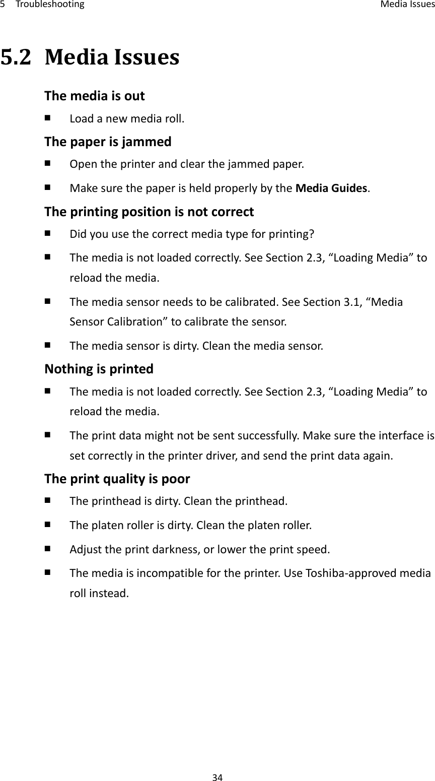 5Troubleshooting MediaIssues345.2MediaIssuesThemediaisout￭  Loadanewmediaroll.Thepaperisjammed￭  Opentheprinterandclearthejammedpaper.￭  MakesurethepaperisheldproperlybytheMediaGuides.Theprintingpositionisnotcorrect￭  Didyouusethecorrectmediatypeforprinting?￭  Themediaisnotloadedcorrectly.SeeSection2.3,“LoadingMedia”toreloadthemedia.￭  Themediasensorneedstobecalibrated.SeeSection3.1,“MediaSensorCalibration”tocalibratethesensor.￭  Themediasensorisdirty.Cleanthemediasensor.Nothingisprinted￭  Themediaisnotloadedcorrectly.SeeSection2.3,“LoadingMedia”toreloadthemedia.￭  Theprintdatamightnotbesentsuccessfully.Makesuretheinterfaceissetcorrectlyintheprinterdriver,andsendtheprintdataagain.Theprintqualityispoor￭  Theprintheadisdirty.Cleantheprinthead.￭  Theplatenrollerisdirty.Cleantheplatenroller.￭  Adjusttheprintdarkness,orlowertheprintspeed.￭  Themediaisincompatiblefortheprinter.UseToshi ba‐approvedmediarollinstead.