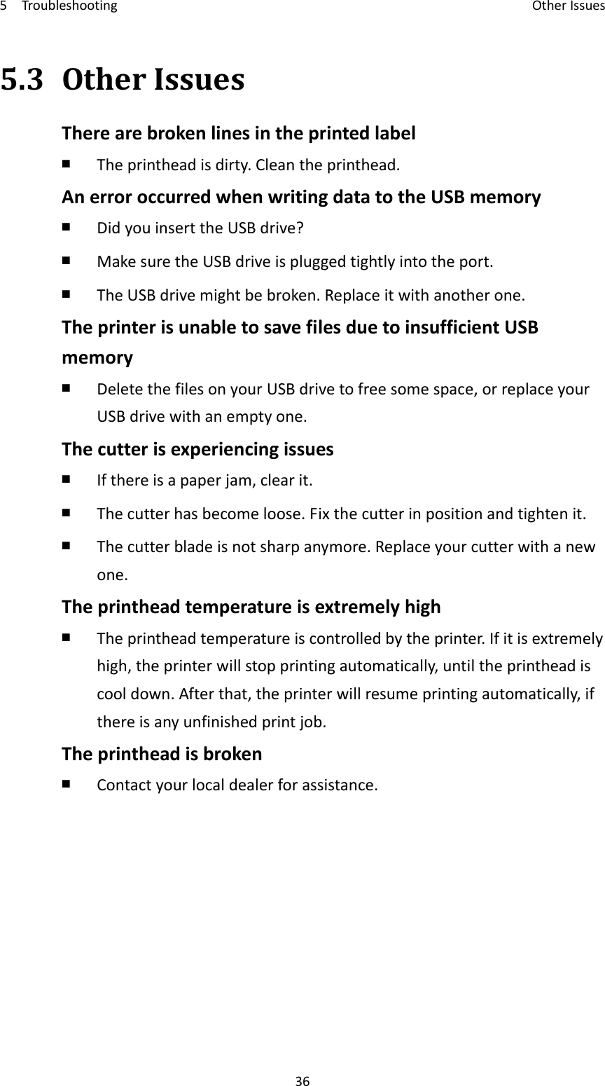 5Troubleshooting OtherIssues365.3OtherIssuesTherearebrokenlinesintheprintedlabel￭  Theprintheadisdirty.Cleantheprinthead.AnerroroccurredwhenwritingdatatotheUSBmemory￭  DidyouinserttheUSBdrive?￭  MakesuretheUSBdriveispluggedtightlyintotheport.￭  TheUSBdrivemightbebroken.Replaceitwithanotherone.TheprinterisunabletosavefilesduetoinsufficientUSBmemory￭  DeletethefilesonyourUSBdrivetofreesomespace,orreplaceyourUSBdrivewithanemptyone.Thecutterisexperiencingissues￭  Ifthereisapaperjam,clearit.￭  Thecutterhasbecomeloose.Fixthecutterinpositionandtightenit.￭  Thecutterbladeisnotsharpanymore.Replaceyourcutterwithanewone.Theprintheadtemperatureisextremelyhigh￭  Theprintheadtemperatureiscontrolledbytheprinter.Ifitisextremelyhigh,theprinterwillstopprintingautomatically,untiltheprintheadiscooldown.Afterthat,theprinterwillresumeprintingautomatically,ifthereisanyunfinishedprintjob.Theprintheadisbroken￭  Contactyourlocaldealerforassistance.