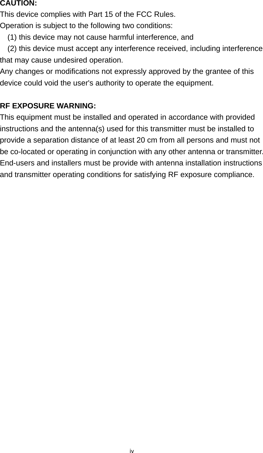 ivCAUTION: This device complies with Part 15 of the FCC Rules. Operation is subject to the following two conditions:     (1) this device may not cause harmful interference, and     (2) this device must accept any interference received, including interference that may cause undesired operation. Any changes or modifications not expressly approved by the grantee of this device could void the user&apos;s authority to operate the equipment.  RF EXPOSURE WARNING: This equipment must be installed and operated in accordance with provided instructions and the antenna(s) used for this transmitter must be installed to provide a separation distance of at least 20 cm from all persons and must not be co-located or operating in conjunction with any other antenna or transmitter. End-users and installers must be provide with antenna installation instructions and transmitter operating conditions for satisfying RF exposure compliance.  