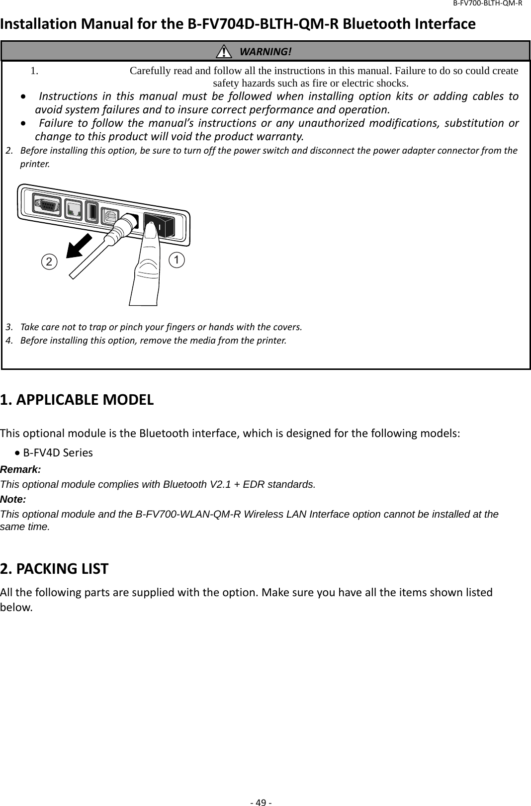 B‐FV700‐BLTH‐QM‐R‐49‐InstallationManualfortheB‐FV704D‐BLTH‐QM‐RBluetoothInterface1.APPLICABLEMODELThisoptionalmoduleistheBluetoothinterface,whichisdesignedforthefollowingmodels:B‐FV4DSeriesRemark: This optional module complies with Bluetooth V2.1 + EDR standards. Note: This optional module and the B-FV700-WLAN-QM-R Wireless LAN Interface option cannot be installed at the same time.  2.PACKINGLISTAllthefollowingpartsaresuppliedwiththeoption.Makesureyouhavealltheitemsshownlistedbelow.WARNING!1.  Carefully read and follow all the instructions in this manual. Failure to do so could create safety hazards such as fire or electric shocks.  Instructionsinthismanualmustbefollowedwheninstallingoptionkitsoraddingcablestoavoidsystemfailuresandtoinsurecorrectperformanceandoperation. Failuretofollowthemanual’sinstructionsoranyunauthorizedmodifications,substitutionorchangetothisproductwillvoidtheproductwarranty.2.Beforeinstallingthisoption,besuretoturnoffthepowerswitchanddisconnectthepoweradapterconnectorfromtheprinter.3.Takecarenottotraporpinchyourfingersorhandswiththecovers.4.Beforeinstallingthisoption,removethemediafromtheprinter.12