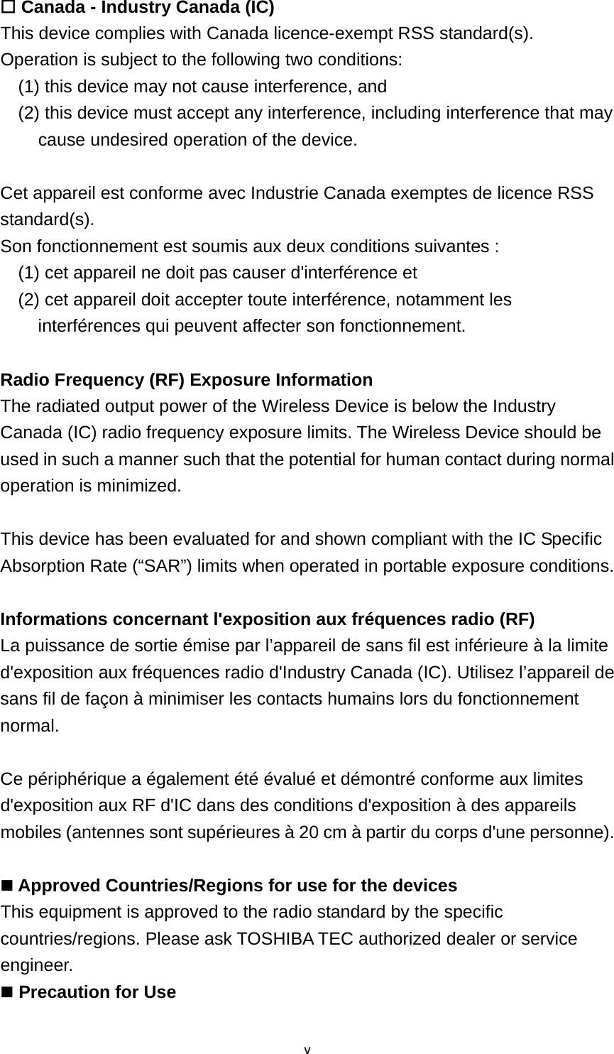 v Canada - Industry Canada (IC) This device complies with Canada licence-exempt RSS standard(s). Operation is subject to the following two conditions:     (1) this device may not cause interference, and     (2) this device must accept any interference, including interference that may cause undesired operation of the device.  Cet appareil est conforme avec Industrie Canada exemptes de licence RSS standard(s). Son fonctionnement est soumis aux deux conditions suivantes :     (1) cet appareil ne doit pas causer d&apos;interférence et     (2) cet appareil doit accepter toute interférence, notamment les interférences qui peuvent affecter son fonctionnement.  Radio Frequency (RF) Exposure Information The radiated output power of the Wireless Device is below the Industry Canada (IC) radio frequency exposure limits. The Wireless Device should be used in such a manner such that the potential for human contact during normal operation is minimized.    This device has been evaluated for and shown compliant with the IC Specific Absorption Rate (“SAR”) limits when operated in portable exposure conditions.  Informations concernant l&apos;exposition aux fréquences radio (RF) La puissance de sortie émise par l’appareil de sans fil est inférieure à la limite d&apos;exposition aux fréquences radio d&apos;Industry Canada (IC). Utilisez l’appareil de sans fil de façon à minimiser les contacts humains lors du fonctionnement normal.  Ce périphérique a également été évalué et démontré conforme aux limites d&apos;exposition aux RF d&apos;IC dans des conditions d&apos;exposition à des appareils mobiles (antennes sont supérieures à 20 cm à partir du corps d&apos;une personne).   Approved Countries/Regions for use for the devices This equipment is approved to the radio standard by the specific countries/regions. Please ask TOSHIBA TEC authorized dealer or service engineer.  Precaution for Use 