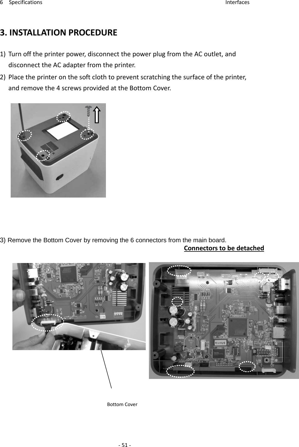 6Specifications Interfaces‐51‐3.INSTALLATIONPROCEDURE1)Turnofftheprinterpower,disconnectthepowerplugfromtheACoutlet,anddisconnecttheACadapterfromtheprinter.2)Placetheprinteronthesoftclothtopreventscratchingthesurfaceoftheprinter,andremovethe4screwsprovidedattheBottomCover.3) Remove the Bottom Cover by removing the 6 connectors from the main board. ConnectorstobedetachedBottomCover