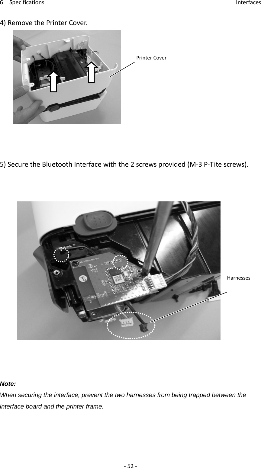 6Specifications Interfaces‐52‐4)RemovethePrinterCover.5)SecuretheBluetoothInterfacewiththe2screwsprovided(M‐3P‐Titescrews).Note: When securing the interface, prevent the two harnesses from being trapped between the interface board and the printer frame.    PrinterCoverHarnesses