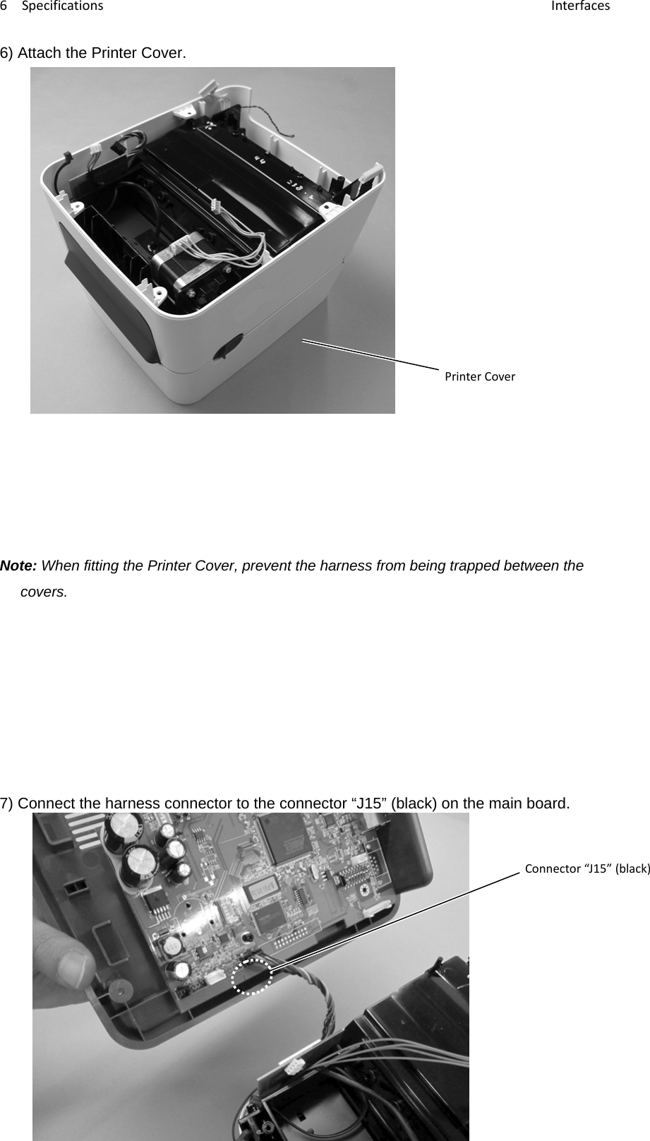 6Specifications Interfaces‐53‐6) Attach the Printer Cover.                 Note: When fitting the Printer Cover, prevent the harness from being trapped between the covers.       7) Connect the harness connector to the connector “J15” (black) on the main board.         Connector“J15”(black)PrinterCover