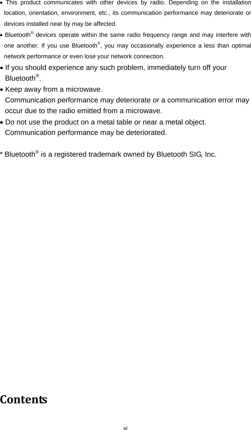 vi This product communicates with other devices by radio. Depending on the installation location, orientation, environment, etc., its communication performance may deteriorate or devices installed near by may be affected.  Bluetooth® devices operate within the same radio frequency range and may interfere with one another. If you use Bluetooth®, you may occasionally experience a less than optimal network performance or even lose your network connection.  If you should experience any such problem, immediately turn off your Bluetooth®.  Keep away from a microwave. Communication performance may deteriorate or a communication error may occur due to the radio emitted from a microwave.  Do not use the product on a metal table or near a metal object. Communication performance may be deteriorated.  * Bluetooth® is a registered trademark owned by Bluetooth SIG, Inc.     Contents