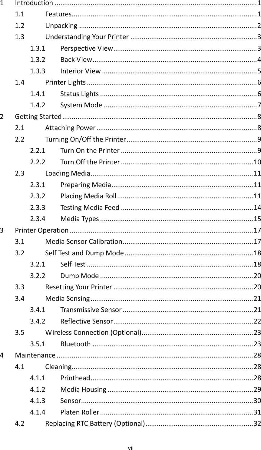 vii1Introduction ...........................................................................................................11.1Features..................................................................................................11.2Unpacking ..............................................................................................21.3UnderstandingYourPrinter ...................................................................31.3.1PerspectiveView............................................................................31.3.2BackView.......................................................................................41.3.3InteriorView ..................................................................................51.4PrinterLights ..........................................................................................61.4.1StatusLights ...................................................................................61.4.2SystemMode .................................................................................72GettingStarted.......................................................................................................82.1AttachingPower.....................................................................................82.2TurningOn/OffthePrinter.....................................................................92.2.1TurnOnthePrinter ........................................................................92.2.2TurnOffthePrinter ......................................................................102.3LoadingMedia......................................................................................112.3.1PreparingMedia...........................................................................112.3.2PlacingMediaRoll........................................................................112.3.3TestingMediaFeed ......................................................................142.3.4MediaTypes .................................................................................153PrinterOperation .................................................................................................173.1MediaSensorCalibration.....................................................................173.2SelfTestandDumpMode ....................................................................183.2.1SelfTest ........................................................................................183.2.2DumpMode .................................................................................203.3ResettingYourPrinter ..........................................................................203.4MediaSensing......................................................................................213.4.1TransmissiveSensor .....................................................................213.4.2ReflectiveSensor..........................................................................223.5WirelessConnection(Optional)...........................................................233.5.1Bluetooth .....................................................................................234Maintenance ........................................................................................................284.1Cleaning................................................................................................284.1.1Printhead......................................................................................284.1.2MediaHousing .............................................................................294.1.3Sensor...........................................................................................304.1.4PlatenRoller .................................................................................314.2ReplacingRTCBattery(Optional).........................................................32
