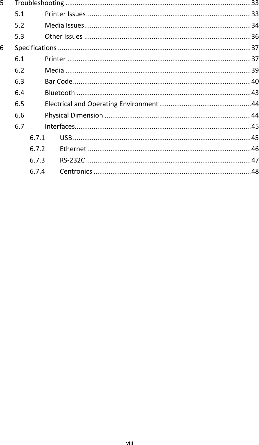viii5Troubleshooting ...................................................................................................335.1PrinterIssues........................................................................................335.2MediaIssues.........................................................................................345.3OtherIssues .........................................................................................366Specifications .......................................................................................................376.1Printer ..................................................................................................376.2Media ...................................................................................................396.3BarCode...............................................................................................406.4Bluetooth .............................................................................................436.5ElectricalandOperatingEnvironment .................................................446.6PhysicalDimension ..............................................................................446.7Interfaces..............................................................................................456.7.1USB ...............................................................................................456.7.2Ethernet .......................................................................................466.7.3RS‐232C ........................................................................................476.7.4Centronics ....................................................................................48