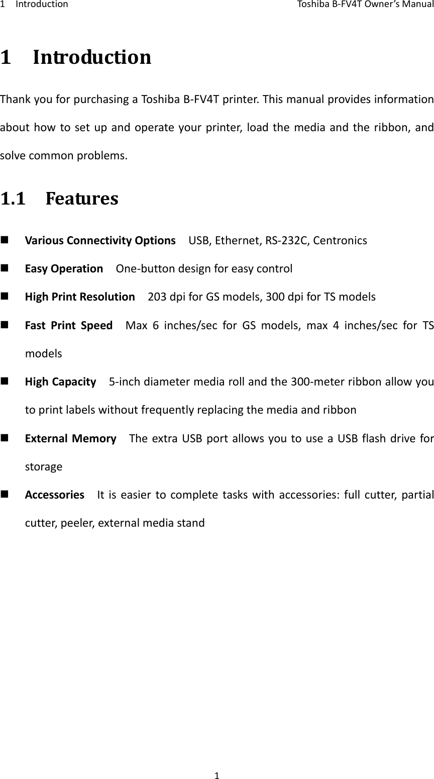 1IntroductionToshi b a B‐FV4TOwner’sManual11IntroductionThankyouforpurchasingaToshi baB‐FV4Tprinter.Thismanualprovidesinformationabouthowtosetupandoperateyourprinter,loadthemediaandtheribbon,andsolvecommonproblems.1.1Features VariousConnectivityOptionsUSB,Ethernet,RS‐232C,Centronics EasyOperationOne‐buttondesignforeasycontrol HighPrintResolution203dpiforGSmodels,300dpiforTSmodels FastPrintSpeedMax6inches/secforGSmodels,max4inches/secforTSmodels HighCapacity5‐inchdiametermediarollandthe300‐meterribbonallowyoutoprintlabelswithoutfrequentlyreplacingthemediaandribbon ExternalMemoryTheextraUSBportallowsyoutouseaUSBflashdriveforstorage AccessoriesItiseasiertocompletetaskswithaccessories:fullcutter,partialcutter,peeler,externalmediastand