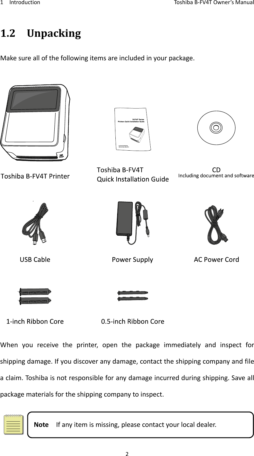 1IntroductionToshi b a B‐FV4TOwner’sManual21.2UnpackingMakesureallofthefollowingitemsareincludedinyourpackage.Whenyoureceivetheprinter,openthepackageimmediatelyandinspectforshippingdamage.Ifyoudiscoveranydamage,contacttheshippingcompanyandfileaclaim.Toshi baisnotresponsibleforanydamageincurredduringshipping.Saveallpackagematerialsfortheshippingcompanytoinspect.NoteIfanyitemismissing,pleasecontactyourlocaldealer.