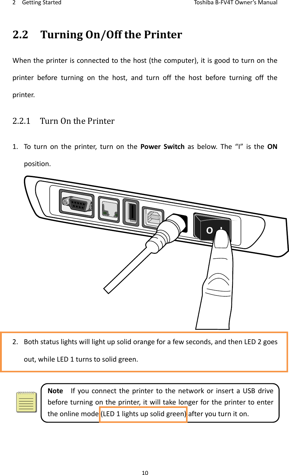 2GettingStartedToshi b a B‐FV4TOwner’sManual102.2TurningOn/OffthePrinterWhentheprinterisconnectedtothehost(thecomputer),itisgoodtoturnontheprinterbeforeturningonthehost,andturnoffthehostbeforeturningofftheprinter.2.2.1  TurnOnthePrinter1. Toturnontheprinter,turnonthePowerSwitchasbelow.The“I”istheONposition.2. Bothstatuslightswilllightupsolidorangeforafewseconds,andthenLED2goesout,whileLED1turnstosolidgreen.NoteIfyouconnecttheprintertothenetworkorinsertaUSBdrivebeforeturningontheprinter,itwilltakelongerfortheprintertoentertheonlinemode(LED1lightsupsolidgreen)afteryouturniton.