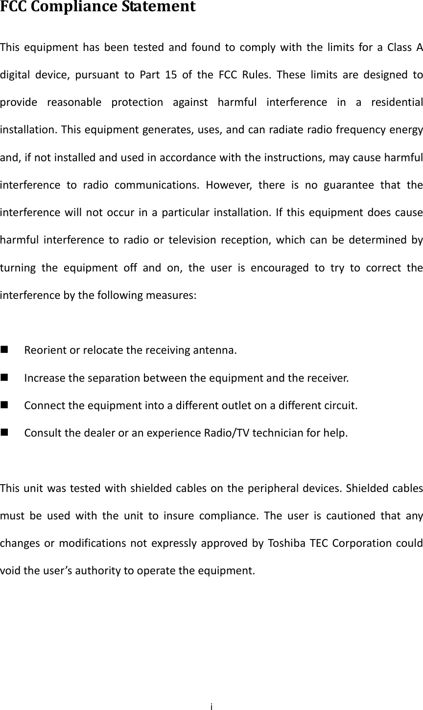 iFCCComplianceStatementThisequipmenthasbeentestedandfoundtocomplywiththelimitsforaClassAdigitaldevice,pursuanttoPart15oftheFCCRules.Theselimitsaredesignedtoprovidereasonableprotectionagainstharmfulinterferenceinaresidentialinstallation.Thisequipmentgenerates,uses,andcanradiateradiofrequencyenergyand,ifnotinstalledandusedinaccordancewiththeinstructions,maycauseharmfulinterferencetoradiocommunications.However,thereisnoguaranteethattheinterferencewillnotoccurinaparticularinstallation.Ifthisequipmentdoescauseharmfulinterferencetoradioortelevisionreception,whichcanbedeterminedbyturningtheequipmentoffandon,theuserisencouragedtotrytocorrecttheinterferencebythefollowingmeasures: Reorientorrelocatethereceivingantenna. Increasetheseparationbetweentheequipmentandthereceiver. Connecttheequipmentintoadifferentoutletonadifferentcircuit. ConsultthedealeroranexperienceRadio/TVtechnicianforhelp.Thisunitwastestedwithshieldedcablesontheperipheraldevices.Shieldedcablesmustbeusedwiththeunittoinsurecompliance.TheuseriscautionedthatanychangesormodificationsnotexpresslyapprovedbyToshibaTECCorporationcouldvoidtheuser’sauthoritytooperatetheequipment.