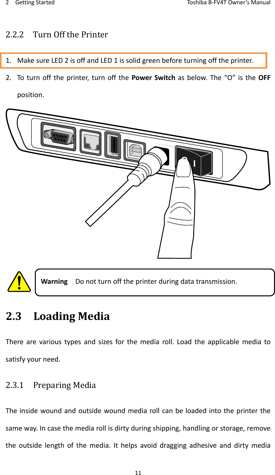 2GettingStartedToshi b a B‐FV4TOwner’sManual112.2.2  TurnOffthePrinter1. MakesureLED2isoffandLED1issolidgreenbeforeturningofftheprinter.2. Toturnofftheprinter,turnoffthePowerSwitchasbelow.The“O”istheOFFposition.WarningDonotturnofftheprinterduringdatatransmission.2.3LoadingMediaTherearevarioustypesandsizesforthemediaroll.Loadtheapplicablemediatosatisfyyourneed.2.3.1  PreparingMediaTheinsidewoundandoutsidewoundmediarollcanbeloadedintotheprinterthesameway.Incasethemediarollisdirtyduringshipping,handlingorstorage,removetheoutsidelengthofthemedia.Ithelpsavoiddraggingadhesiveanddirtymedia