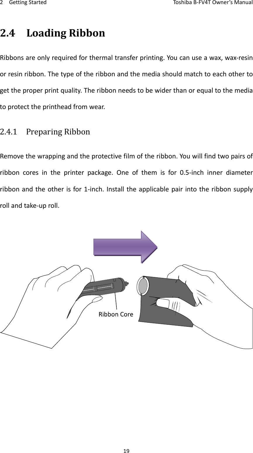 2GettingStartedToshi b a B‐FV4TOwner’sManual192.4LoadingRibbonRibbonsareonlyrequiredforthermaltransferprinting.Youcanuseawax,wax‐resinorresinribbon.Thetypeoftheribbonandthemediashouldmatchtoeachothertogettheproperprintquality.Theribbonneedstobewiderthanorequaltothemediatoprotecttheprintheadfromwear.2.4.1  PreparingRibbonRemovethewrappingandtheprotectivefilmoftheribbon.Youwillfindtwopairsofribboncoresintheprinterpackage.Oneofthemisfor0.5‐inchinnerdiameterribbonandtheotherisfor1‐inch.Installtheapplicablepairintotheribbonsupplyrollandtake‐uproll.