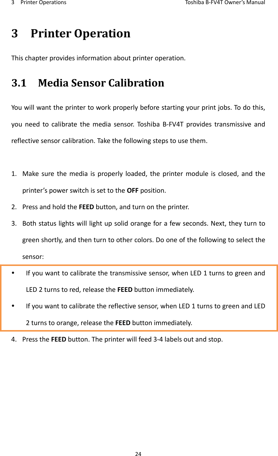 3PrinterOperationsToshi b a B‐FV4TOwner’sManual243PrinterOperationThischapterprovidesinformationaboutprinteroperation.3.1MediaSensorCalibrationYouwillwanttheprintertoworkproperlybeforestartingyourprintjobs.Todothis,youneedtocalibratethemediasensor.Toshi ba B‐FV4Tprovidestransmissiveandreflectivesensorcalibration.Takethefollowingstepstousethem.1. Makesurethemediaisproperlyloaded,theprintermoduleisclosed,andtheprinter’spowerswitchissettotheOFFposition.2. PressandholdtheFEEDbutton,andturnontheprinter.3. Bothstatuslightswilllightupsolidorangeforafewseconds.Next,theyturntogreenshortly,andthenturntoothercolors.Dooneofthefollowingtoselectthesensor: Ifyouwanttocalibratethetransmissivesensor,whenLED1turnstogreenandLED2turnstored,releasetheFEEDbuttonimmediately. Ifyouwanttocalibratethereflectivesensor,whenLED1turnstogreenandLED2turnstoorange,releasetheFEEDbuttonimmediately.4. PresstheFEEDbutton.Theprinterwillfeed3‐4labelsoutandstop.