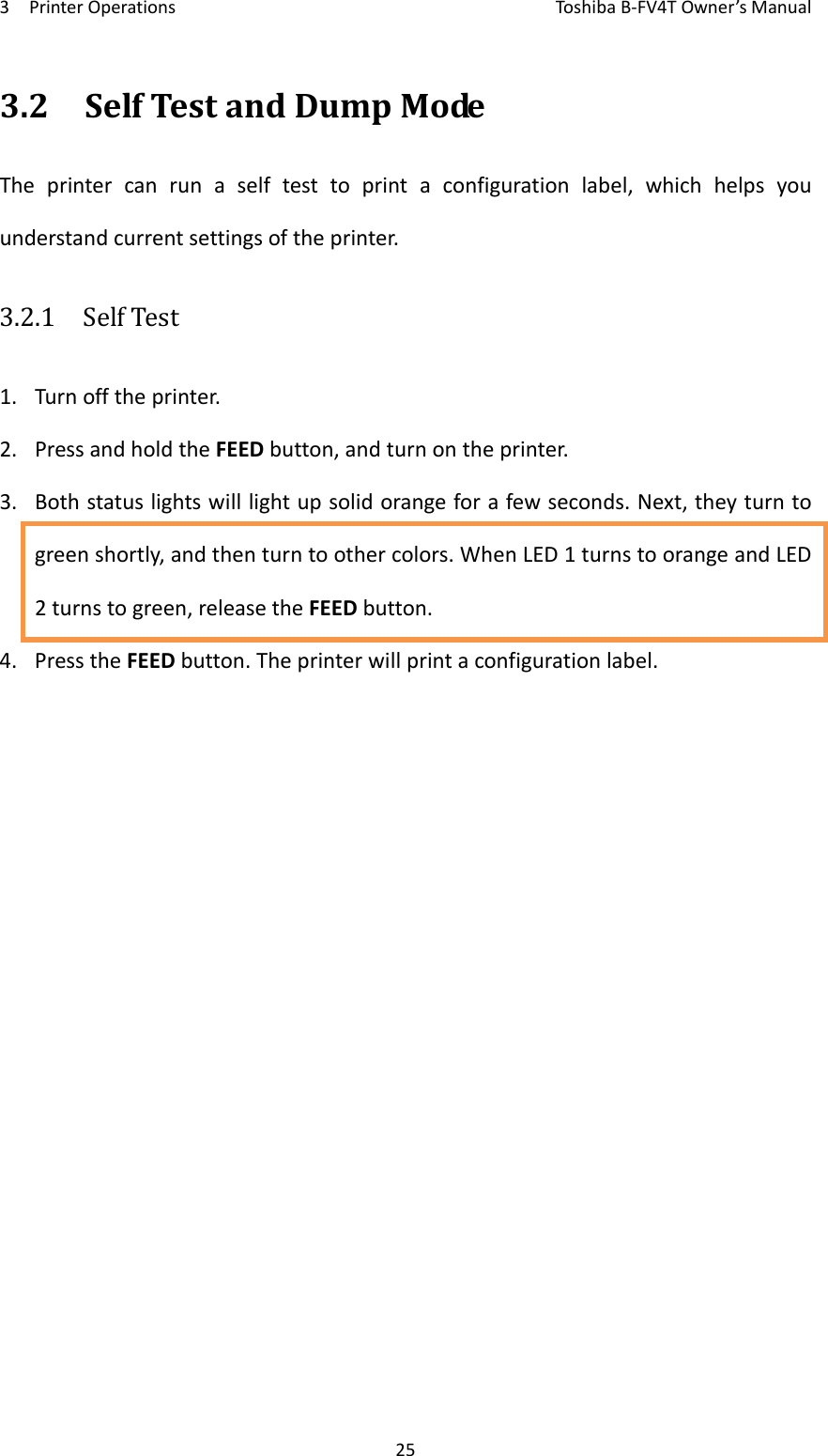 3PrinterOperationsToshi b a B‐FV4TOwner’sManual253.2SelfTestandDumpModeTheprintercanrunaselftesttoprintaconfigurationlabel,whichhelpsyouunderstandcurrentsettingsoftheprinter.3.2.1  SelfTest1. Turnofftheprinter.2. PressandholdtheFEEDbutton,andturnontheprinter.3. Bothstatuslightswilllightupsolidorangeforafewseconds.Next,theyturntogreenshortly,andthenturntoothercolors.WhenLED1turnstoorangeandLED2turnstogreen,releasetheFEEDbutton.4. PresstheFEEDbutton.Theprinterwillprintaconfigurationlabel.
