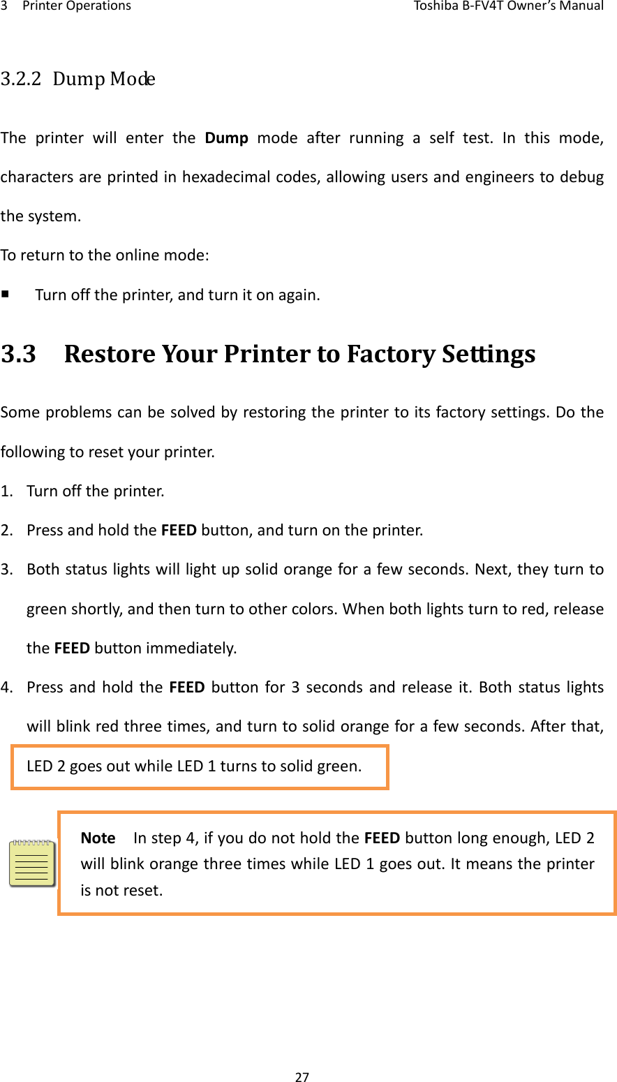 3PrinterOperationsToshi b a B‐FV4TOwner’sManual273.2.2 DumpModeTheprinterwillentertheDumpmodeafterrunningaselftest.Inthismode,charactersareprintedinhexadecimalcodes,allowingusersandengineerstodebugthesystem.Toreturntotheonlinemode: Turnofftheprinter,andturnitonagain.3.3RestoreYourPrintertoFactorySettingsSomeproblemscanbesolvedbyrestoringtheprintertoitsfactorysettings.Dothefollowingtoresetyourprinter.1. Turnofftheprinter.2. PressandholdtheFEEDbutton,andturnontheprinter.3. Bothstatuslightswilllightupsolidorangeforafewseconds.Next,theyturntogreenshortly,andthenturntoothercolors.Whenbothlightsturntored,releasetheFEEDbuttonimmediately.4. PressandholdtheFEEDbuttonfor3secondsandreleaseit.Bothstatuslightswillblinkredthreetimes,andturntosolidorangeforafewseconds.Afterthat,LED2goesoutwhileLED1turnstosolidgreen.NoteInstep4,ifyoudonotholdtheFEEDbuttonlongenough,LED2willblinkorangethreetimeswhileLED1goesout.Itmeanstheprinterisnotreset.