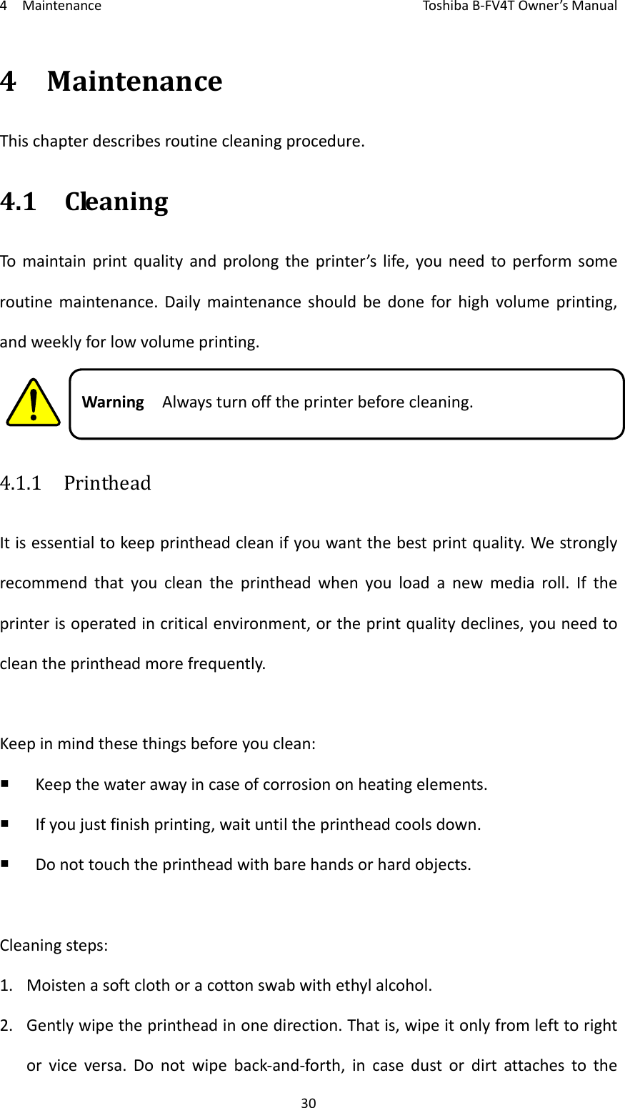 4MaintenanceToshi b a B‐FV4TOwner’sManual304MaintenanceThischapterdescribesroutinecleaningprocedure.4.1CleaningTomaintainprintqualityandprolongtheprinter’slife,youneedtoperformsomeroutinemaintenance.Dailymaintenanceshouldbedoneforhighvolumeprinting,andweeklyforlowvolumeprinting.WarningAlwaysturnofftheprinterbeforecleaning.4.1.1  PrintheadItisessentialtokeepprintheadcleanifyouwantthebestprintquality.Westronglyrecommendthatyoucleantheprintheadwhenyouloadanewmediaroll.Iftheprinterisoperatedincriticalenvironment,ortheprintqualitydeclines,youneedtocleantheprintheadmorefrequently.Keepinmindthesethingsbeforeyouclean: Keepthewaterawayincaseofcorrosiononheatingelements. Ifyoujustfinishprinting,waituntiltheprintheadcoolsdown. Donottouchtheprintheadwithbarehandsorhardobjects.Cleaningsteps:1. Moistenasoftclothoracottonswabwithethylalcohol.2. Gentlywipetheprintheadinonedirection.Thatis,wipeitonlyfromlefttorightorviceversa.Donotwipeback‐and‐forth,incasedustordirtattachestothe
