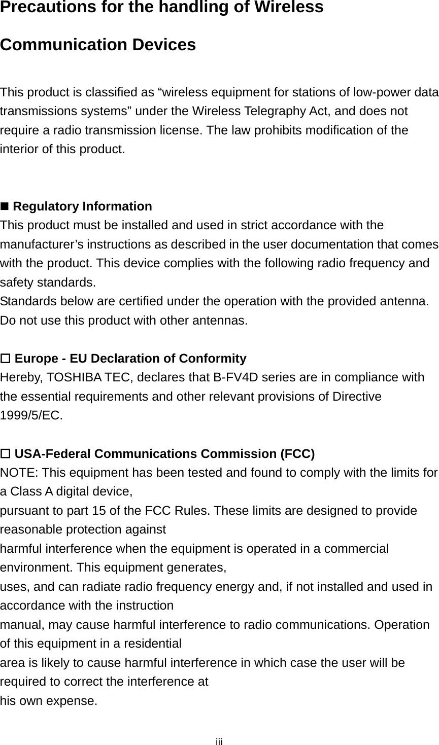 iiiPrecautions for the handling of Wireless Communication Devices  This product is classified as “wireless equipment for stations of low-power data transmissions systems” under the Wireless Telegraphy Act, and does not require a radio transmission license. The law prohibits modification of the interior of this product.    Regulatory Information This product must be installed and used in strict accordance with the manufacturer’s instructions as described in the user documentation that comes with the product. This device complies with the following radio frequency and safety standards. Standards below are certified under the operation with the provided antenna. Do not use this product with other antennas.   Europe - EU Declaration of Conformity Hereby, TOSHIBA TEC, declares that B-FV4D series are in compliance with the essential requirements and other relevant provisions of Directive 1999/5/EC.   USA-Federal Communications Commission (FCC) NOTE: This equipment has been tested and found to comply with the limits for a Class A digital device, pursuant to part 15 of the FCC Rules. These limits are designed to provide reasonable protection against harmful interference when the equipment is operated in a commercial environment. This equipment generates, uses, and can radiate radio frequency energy and, if not installed and used in accordance with the instruction manual, may cause harmful interference to radio communications. Operation of this equipment in a residential area is likely to cause harmful interference in which case the user will be required to correct the interference at his own expense. 