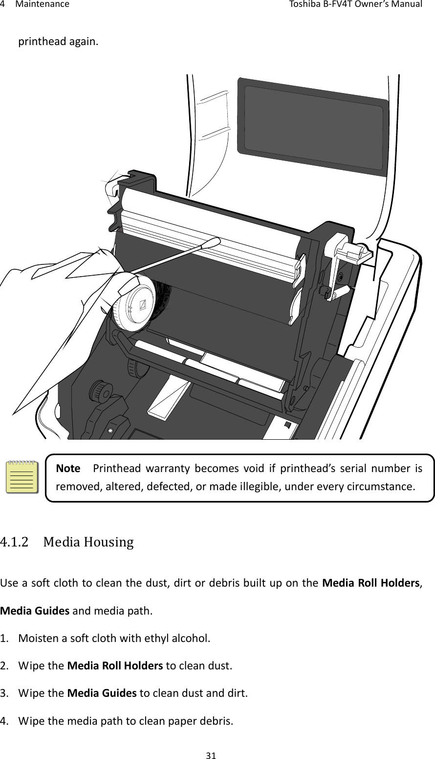 4MaintenanceToshi b a B‐FV4TOwner’sManual31printheadagain.NotePrintheadwarrantybecomesvoidifprinthead’sserialnumberisremoved,altered,defected,ormadeillegible,undereverycircumstance.4.1.2  MediaHousingUseasoftclothtocleanthedust,dirtordebrisbuiltupontheMediaRollHolders,MediaGuidesandmediapath.1. Moistenasoftclothwithethylalcohol.2. WipetheMediaRollHolderstocleandust.3. WipetheMediaGuidestocleandustanddirt.4. Wipethemediapathtocleanpaperdebris.