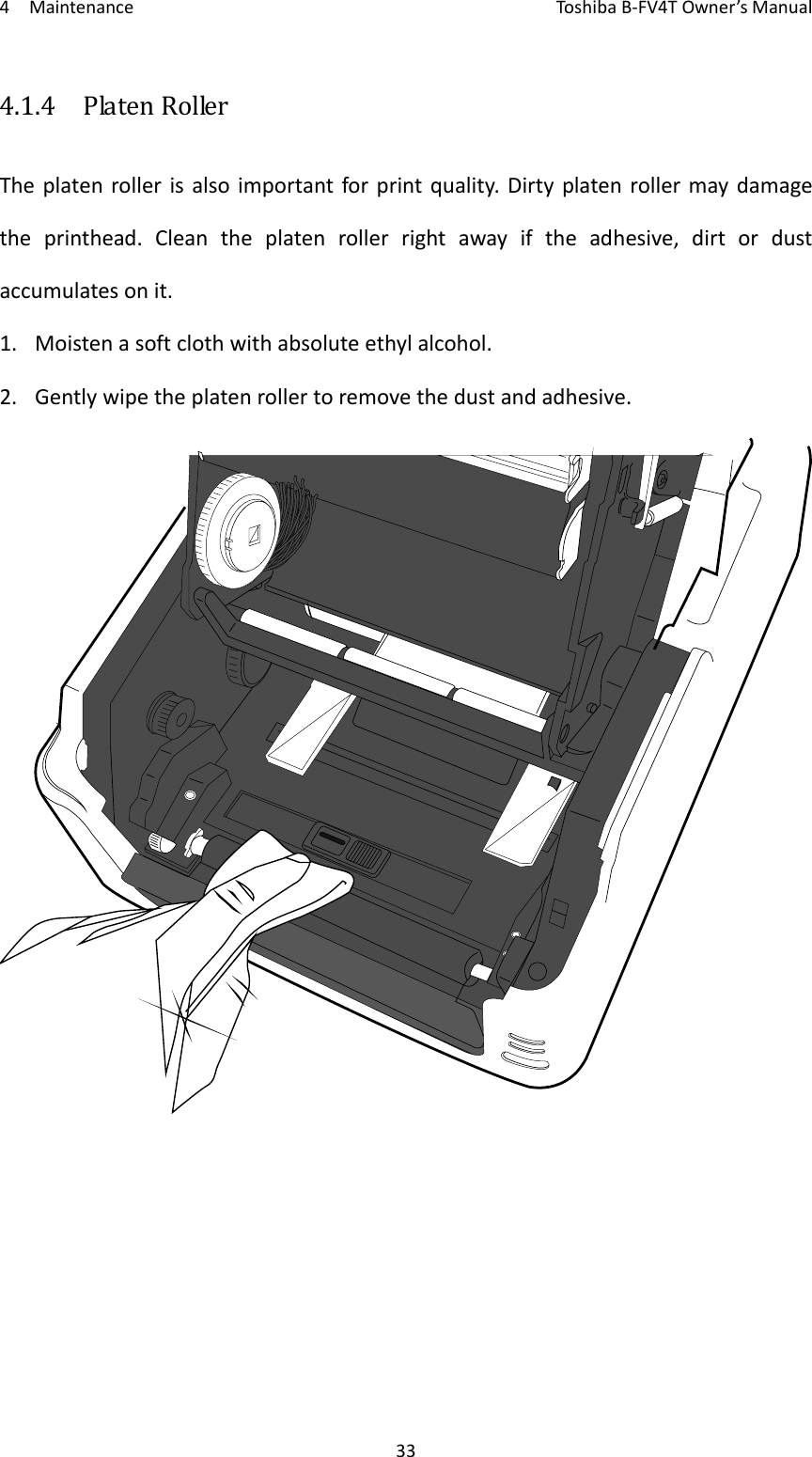 4MaintenanceToshi b a B‐FV4TOwner’sManual334.1.4  PlatenRollerTheplatenrollerisalsoimportantforprintquality.Dirtyplatenrollermaydamagetheprinthead.Cleantheplatenrollerrightawayiftheadhesive,dirtordustaccumulatesonit.1. Moistenasoftclothwithabsoluteethylalcohol.2. Gentlywipetheplatenrollertoremovethedustandadhesive.