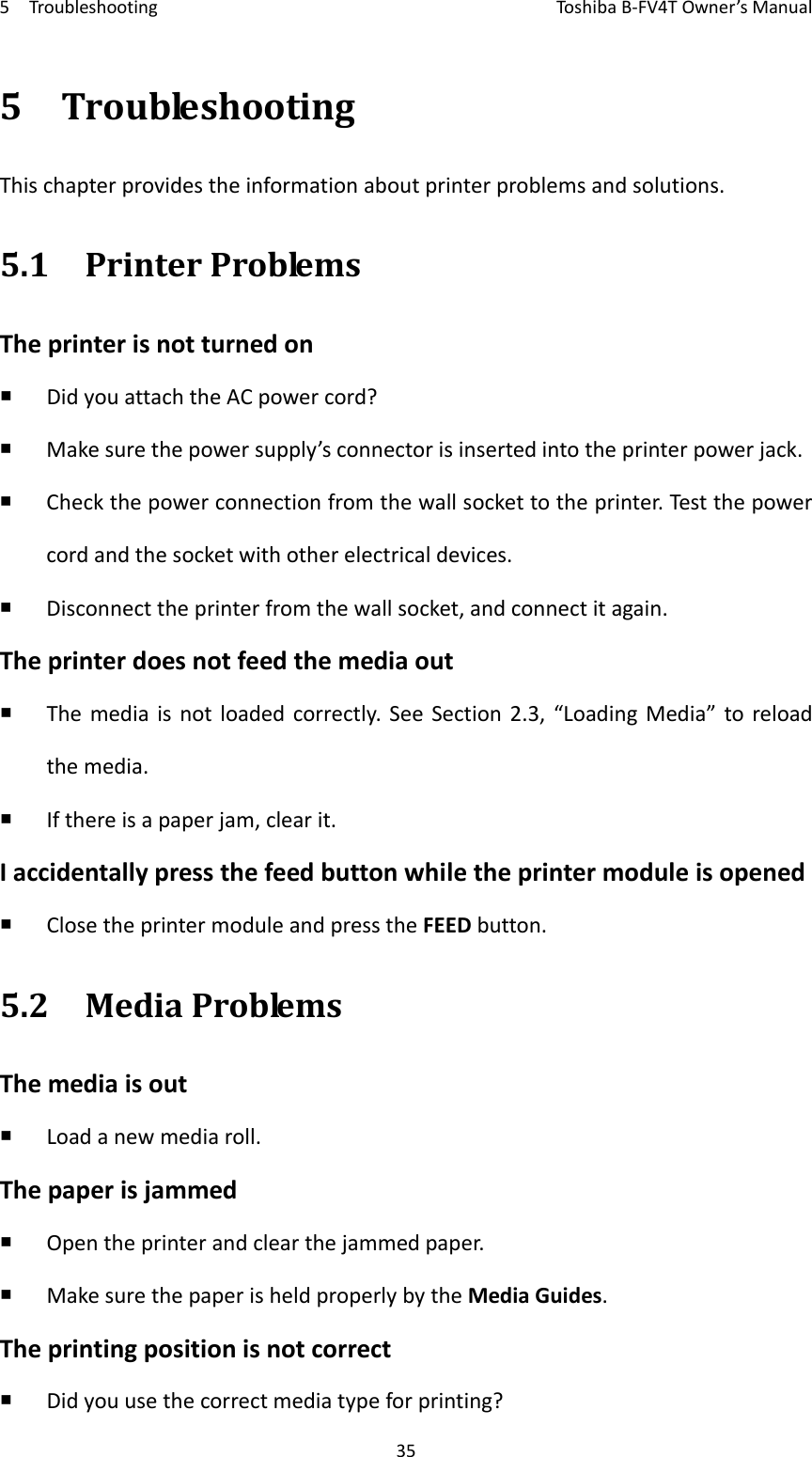 5TroubleshootingToshi b a B‐FV4TOwner’sManual355TroubleshootingThischapterprovidestheinformationaboutprinterproblemsandsolutions.5.1PrinterProblemsTheprinterisnotturnedon DidyouattachtheACpowercord? Makesurethepowersupply’sconnectorisinsertedintotheprinterpowerjack. Checkthepowerconnectionfromthewallsockettotheprinter.Testthepowercordandthesocketwithotherelectricaldevices. Disconnecttheprinterfromthewallsocket,andconnectitagain.Theprinterdoesnotfeedthemediaout Themediaisnotloadedcorrectly.SeeSection2.3,“LoadingMedia”toreloadthemedia. Ifthereisapaperjam,clearit.Iaccidentallypressthefeedbuttonwhiletheprintermoduleisopened ClosetheprintermoduleandpresstheFEEDbutton.5.2MediaProblemsThemediaisout Loadanewmediaroll.Thepaperisjammed Opentheprinterandclearthejammedpaper. MakesurethepaperisheldproperlybytheMediaGuides.Theprintingpositionisnotcorrect Didyouusethecorrectmediatypeforprinting?
