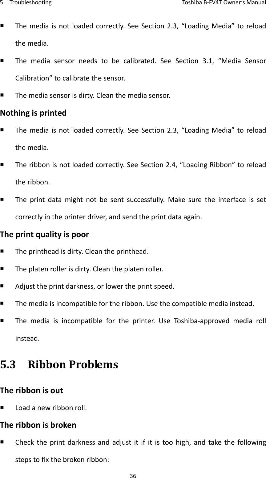 5TroubleshootingToshi b a B‐FV4TOwner’sManual36 Themediaisnotloadedcorrectly.SeeSection2.3,“LoadingMedia”toreloadthemedia. Themediasensorneedstobecalibrated.SeeSection3.1,“MediaSensorCalibration”tocalibratethesensor. Themediasensorisdirty.Cleanthemediasensor.Nothingisprinted Themediaisnotloadedcorrectly.SeeSection2.3,“LoadingMedia”toreloadthemedia. Theribbonisnotloadedcorrectly.SeeSection2.4,“LoadingRibbon”toreloadtheribbon. Theprintdatamightnotbesentsuccessfully.Makesuretheinterfaceissetcorrectlyintheprinterdriver,andsendtheprintdataagain.Theprintqualityispoor Theprintheadisdirty.Cleantheprinthead. Theplatenrollerisdirty.Cleantheplatenroller. Adjusttheprintdarkness,orlowertheprintspeed. Themediaisincompatiblefortheribbon.Usethecompatiblemediainstead. Themediaisincompatiblefortheprinter.UseToshi ba‐approvedmediarollinstead.5.3RibbonProblemsTheribbonisout Loadanewribbonroll.Theribbonisbroken Checktheprintdarknessandadjustitifitistoohigh,andtakethefollowingstepstofixthebrokenribbon: