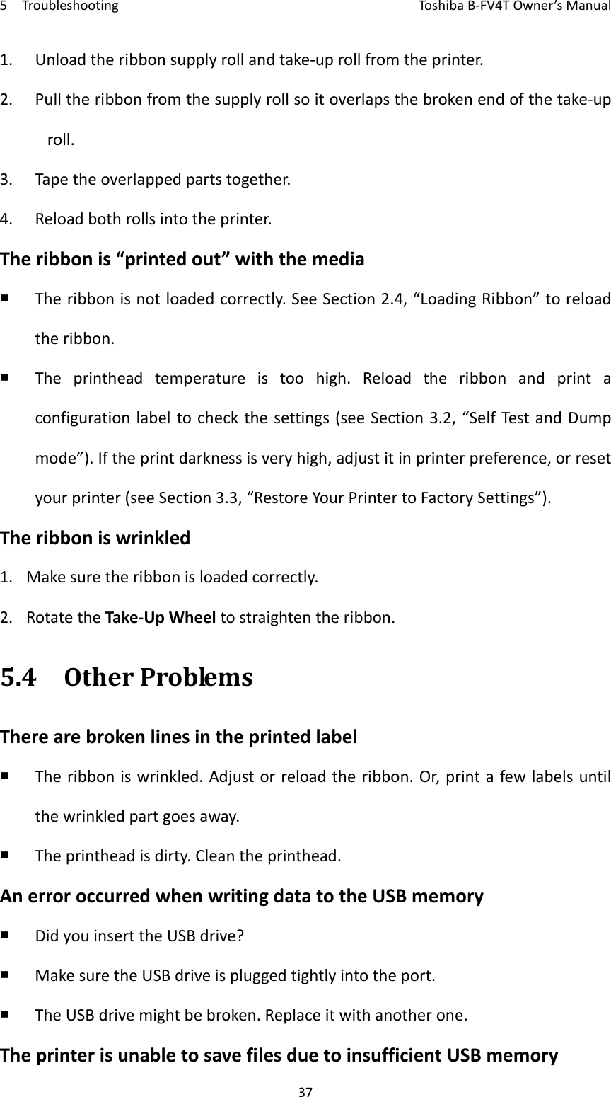5TroubleshootingToshi b a B‐FV4TOwner’sManual371. Unloadtheribbonsupplyrollandtake‐uprollfromtheprinter.2. Pulltheribbonfromthesupplyrollsoitoverlapsthebrokenendofthetake‐uproll.3. Tapetheoverlappedpartstogether.4. Reloadbothrollsintotheprinter.Theribbonis“printedout”withthemedia Theribbonisnotloadedcorrectly.SeeSection2.4,“LoadingRibbon”toreloadtheribbon. Theprintheadtemperatureistoohigh.Reloadtheribbonandprintaconfigurationlabeltocheckthesettings(seeSection3.2,“SelfTestandDumpmode”).Iftheprintdarknessisveryhigh,adjustitinprinterpreference,orresetyourprinter(seeSection3.3,“RestoreYourPrintertoFactorySettings”).Theribboniswrinkled1. Makesuretheribbonisloadedcorrectly.2. RotatetheTake‐UpWheeltostraightentheribbon.5.4OtherProblemsTherearebrokenlinesintheprintedlabel Theribboniswrinkled.Adjustorreloadtheribbon.Or,printafewlabelsuntilthewrinkledpartgoesaway. Theprintheadisdirty.Cleantheprinthead.AnerroroccurredwhenwritingdatatotheUSBmemory DidyouinserttheUSBdrive? MakesuretheUSBdriveispluggedtightlyintotheport. TheUSBdrivemightbebroken.Replaceitwithanotherone.TheprinterisunabletosavefilesduetoinsufficientUSBmemory