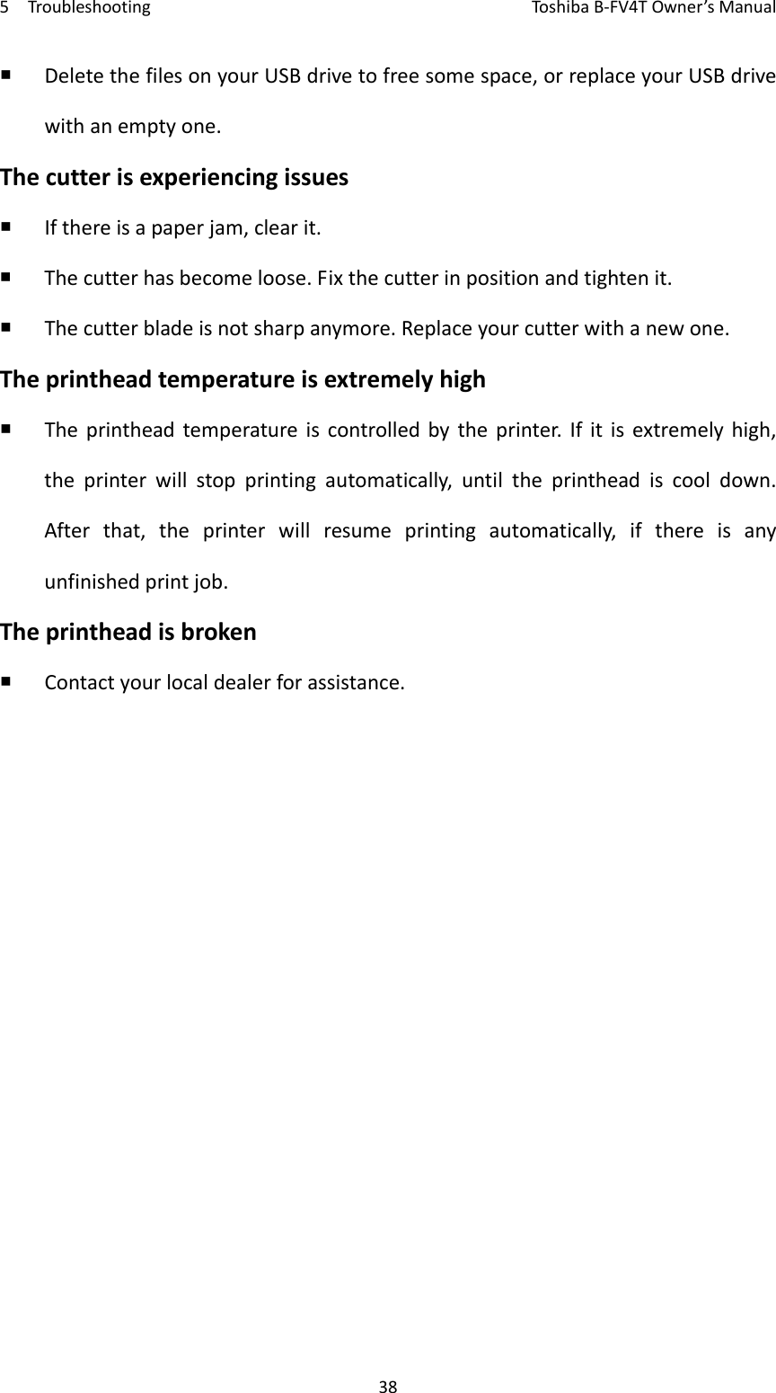 5TroubleshootingToshi b a B‐FV4TOwner’sManual38 DeletethefilesonyourUSBdrivetofreesomespace,orreplaceyourUSBdrivewithanemptyone.Thecutterisexperiencingissues Ifthereisapaperjam,clearit. Thecutterhasbecomeloose.Fixthecutterinpositionandtightenit. Thecutterbladeisnotsharpanymore.Replaceyourcutterwithanewone.Theprintheadtemperatureisextremelyhigh Theprintheadtemperatureiscontrolledbytheprinter.Ifitisextremelyhigh,theprinterwillstopprintingautomatically,untiltheprintheadiscooldown.Afterthat,theprinterwillresumeprintingautomatically,ifthereisanyunfinishedprintjob.Theprintheadisbroken Contactyourlocaldealerforassistance.