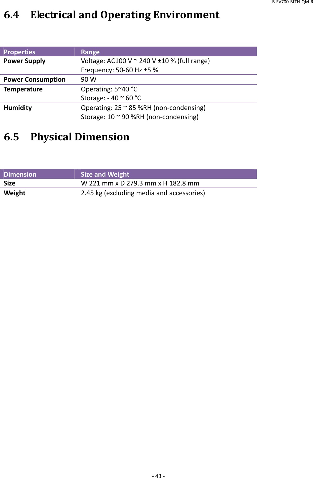 B‐FV700‐BLTH‐QM‐R‐43‐6.4ElectricalandOperatingEnvironmentPropertiesRangePowerSupplyVoltage:AC100V~240V±10%(fullrange)Frequency:50‐60Hz±5%PowerConsumption90WTemperatureOperating:5~40°CStorage:‐40~60°CHumidityOperating:25~85%RH(non‐condensing)Storage:10~90%RH(non‐condensing)6.5PhysicalDimensionDimensionSizeandWeightSizeW221mmxD279.3mmxH182.8mmWeight2.45kg(excludingmediaandaccessories)
