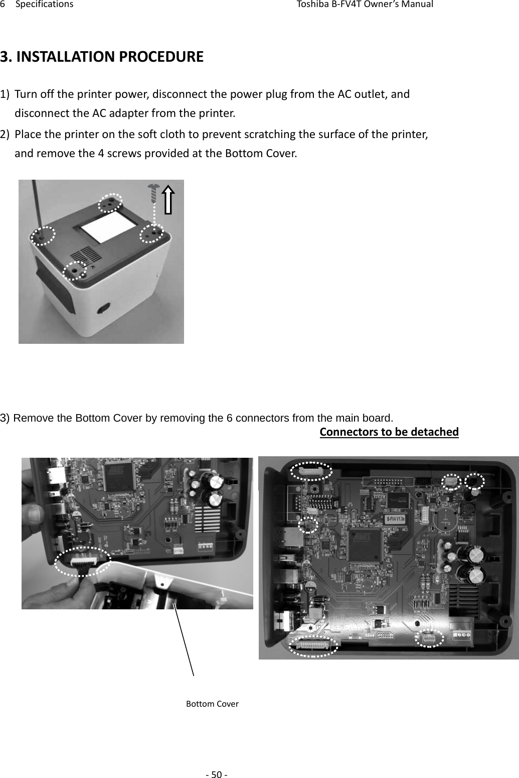 6SpecificationsToshi b a B‐FV4TOwner’sManual‐50‐3.INSTALLATIONPROCEDURE1)Turnofftheprinterpower,disconnectthepowerplugfromtheACoutlet,anddisconnecttheACadapterfromtheprinter.2)Placetheprinteronthesoftclothtopreventscratchingthesurfaceoftheprinter,andremovethe4screwsprovidedattheBottomCover.3) Remove the Bottom Cover by removing the 6 connectors from the main board. ConnectorstobedetachedBottomCover