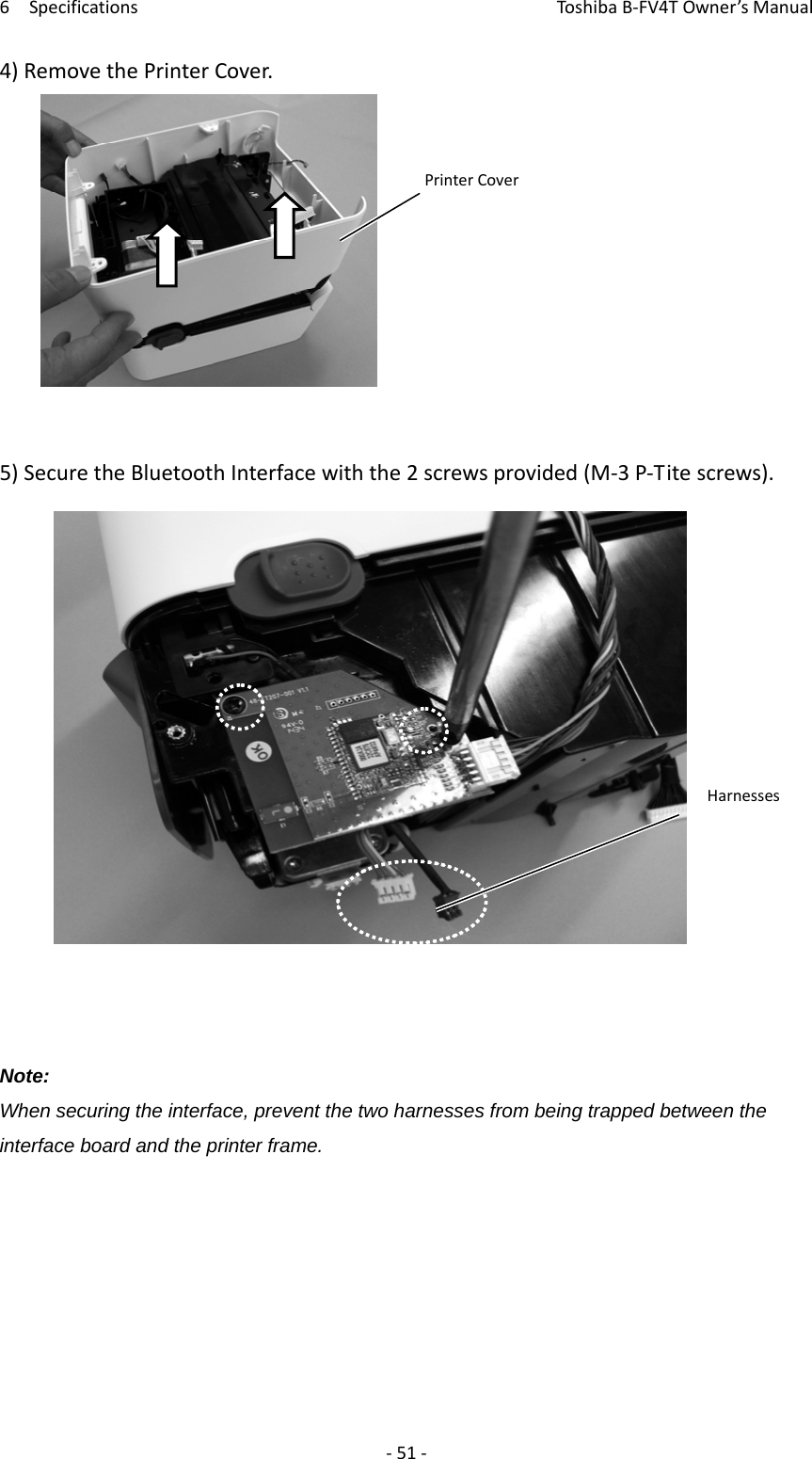 6SpecificationsToshi b a B‐FV4TOwner’sManual‐51‐4)RemovethePrinterCover.5)SecuretheBluetoothInterfacewiththe2screwsprovided(M‐3P‐Titescrews).Note: When securing the interface, prevent the two harnesses from being trapped between the interface board and the printer frame.       PrinterCoverHarnesses