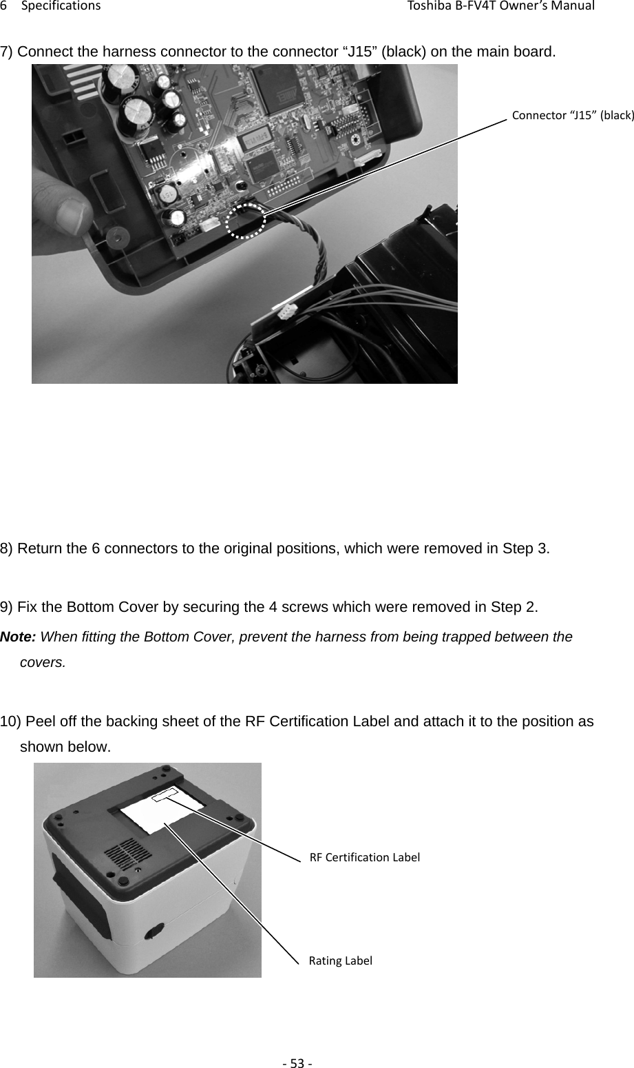 6SpecificationsToshi b a B‐FV4TOwner’sManual‐53‐7) Connect the harness connector to the connector “J15” (black) on the main board.                 8) Return the 6 connectors to the original positions, which were removed in Step 3.  9) Fix the Bottom Cover by securing the 4 screws which were removed in Step 2. Note: When fitting the Bottom Cover, prevent the harness from being trapped between the covers.  10) Peel off the backing sheet of the RF Certification Label and attach it to the position as shown below. Connector“J15”(black)RFCertificationLabelRatingLabel