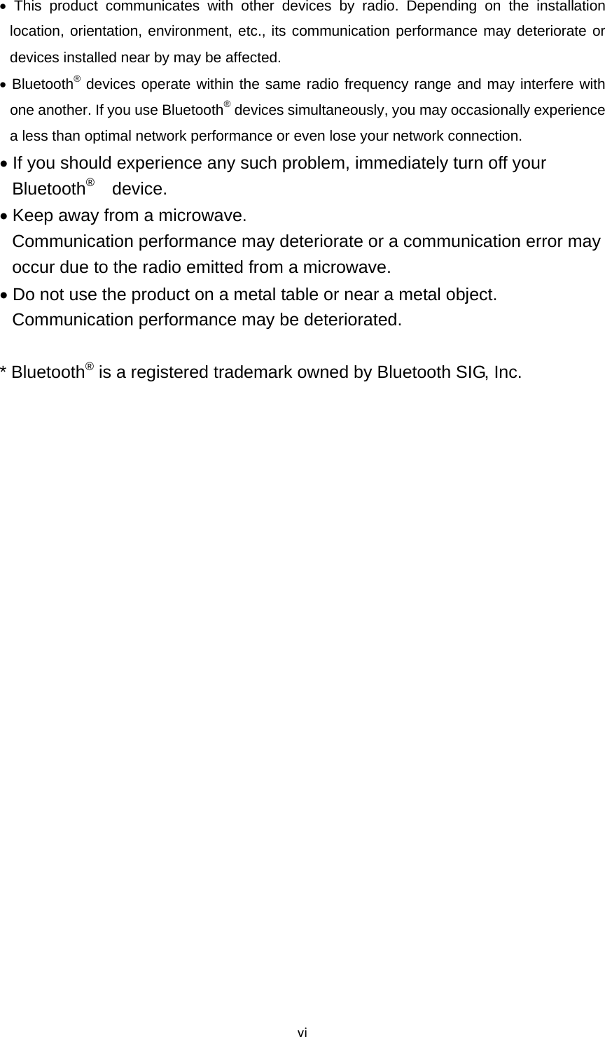 vi This product communicates with other devices by radio. Depending on the installation location, orientation, environment, etc., its communication performance may deteriorate or devices installed near by may be affected.  Bluetooth® devices operate within the same radio frequency range and may interfere with one another. If you use Bluetooth® devices simultaneously, you may occasionally experience a less than optimal network performance or even lose your network connection.  If you should experience any such problem, immediately turn off your Bluetooth®  device.  Keep away from a microwave. Communication performance may deteriorate or a communication error may occur due to the radio emitted from a microwave.  Do not use the product on a metal table or near a metal object. Communication performance may be deteriorated.  * Bluetooth® is a registered trademark owned by Bluetooth SIG, Inc. 