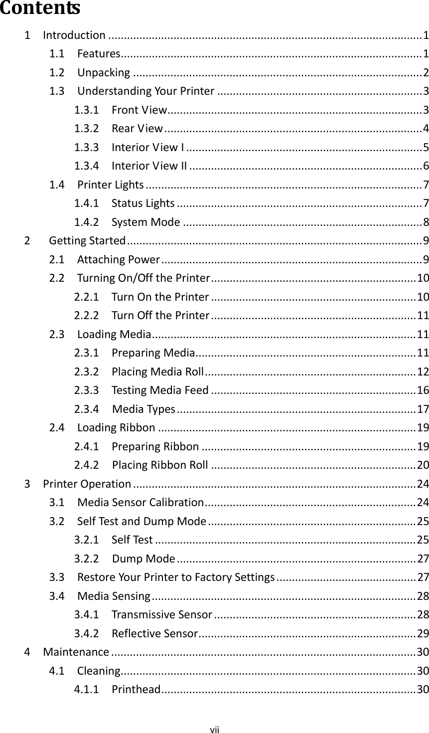 viiContents1Introduction .....................................................................................................11.1Features.................................................................................................11.2Unpacking .............................................................................................21.3UnderstandingYourPrinter ..................................................................31.3.1FrontView..................................................................................31.3.2RearView...................................................................................41.3.3InteriorViewI ............................................................................51.3.4InteriorViewII ...........................................................................61.4PrinterLights .........................................................................................71.4.1StatusLights ...............................................................................71.4.2SystemMode .............................................................................82GettingStarted...............................................................................................92.1AttachingPower....................................................................................92.2TurningOn/OffthePrinter..................................................................102.2.1TurnOnthePrinter ..................................................................102.2.2TurnOffthePrinter..................................................................112.3LoadingMedia.....................................................................................112.3.1PreparingMedia.......................................................................112.3.2PlacingMediaRoll....................................................................122.3.3TestingMediaFeed ..................................................................162.3.4MediaTypes.............................................................................172.4LoadingRibbon ...................................................................................192.4.1PreparingRibbon .....................................................................192.4.2PlacingRibbonRoll ..................................................................203PrinterOperation ...........................................................................................243.1MediaSensorCalibration....................................................................243.2SelfTestandDumpMode ...................................................................253.2.1SelfTest ....................................................................................253.2.2DumpMode.............................................................................273.3RestoreYourPrintertoFactorySettings.............................................273.4MediaSensing.....................................................................................283.4.1TransmissiveSensor .................................................................283.4.2ReflectiveSensor......................................................................294Maintenance ..................................................................................................304.1Cleaning...............................................................................................304.1.1Printhead..................................................................................30