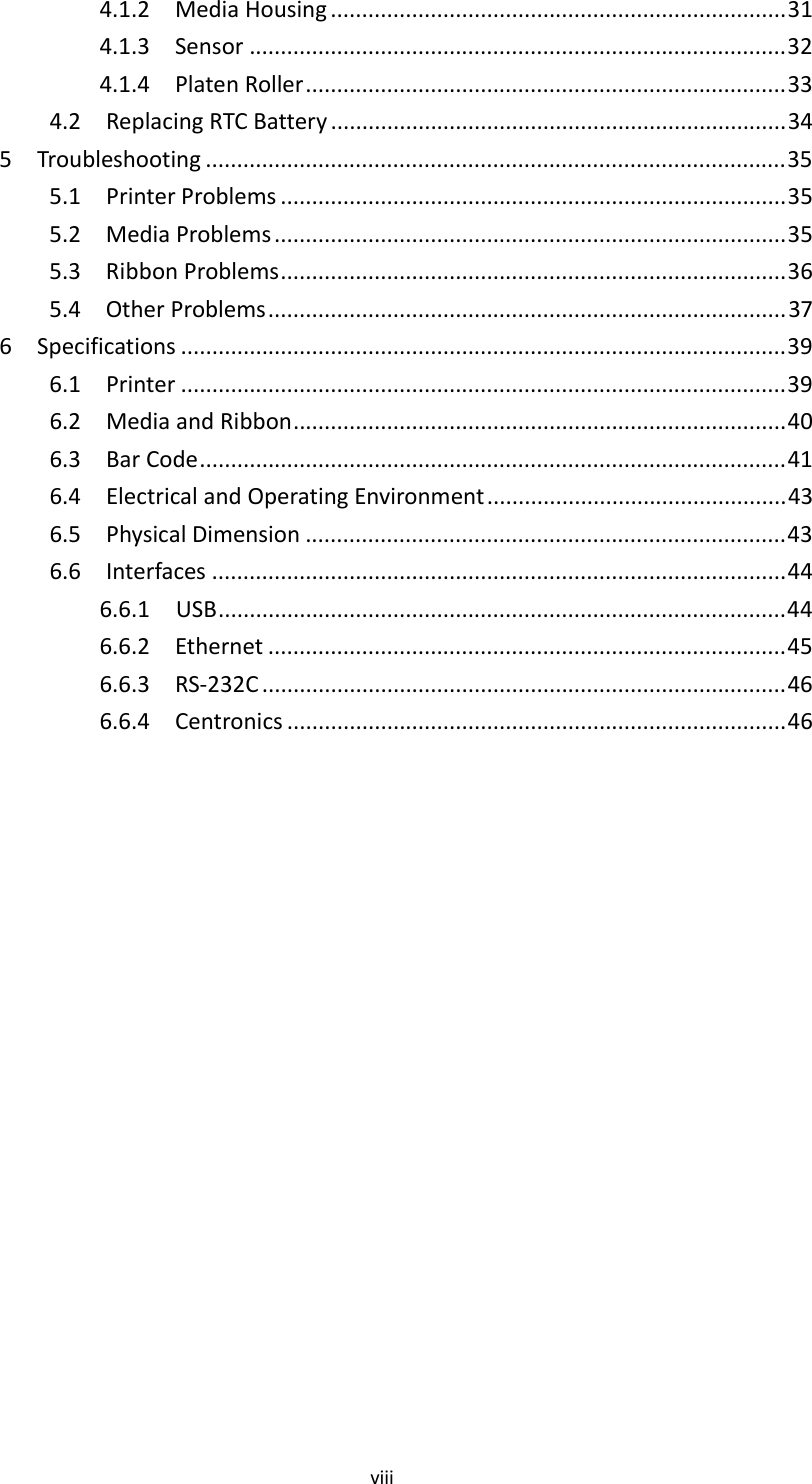 viii4.1.2MediaHousing .........................................................................314.1.3Sensor ......................................................................................324.1.4PlatenRoller.............................................................................334.2ReplacingRTCBattery .........................................................................345Troubleshooting .............................................................................................355.1PrinterProblems .................................................................................355.2MediaProblems ..................................................................................355.3RibbonProblems.................................................................................365.4OtherProblems...................................................................................376Specifications .................................................................................................396.1Printer .................................................................................................396.2MediaandRibbon...............................................................................406.3BarCode..............................................................................................416.4ElectricalandOperatingEnvironment................................................436.5PhysicalDimension .............................................................................436.6Interfaces ............................................................................................446.6.1USB...........................................................................................446.6.2Ethernet ...................................................................................456.6.3RS‐232C ....................................................................................466.6.4Centronics ................................................................................46