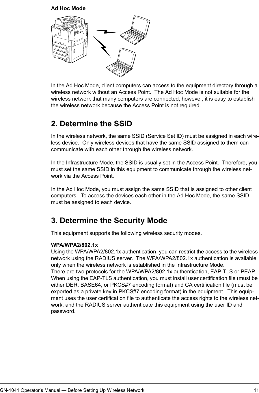 1. Setting Up Wireless NetworkGN-1041 Operator’s Manual — Before Setting Up Wireless Network 11Ad Hoc ModeIn the Ad Hoc Mode, client computers can access to the equipment directory through a wireless network without an Access Point.  The Ad Hoc Mode is not suitable for the wireless network that many computers are connected, however, it is easy to establish the wireless network because the Access Point is not required.2. Determine the SSIDIn the wireless network, the same SSID (Service Set ID) must be assigned in each wire-less device.  Only wireless devices that have the same SSID assigned to them can communicate with each other through the wireless network.In the Infrastructure Mode, the SSID is usually set in the Access Point.  Therefore, you must set the same SSID in this equipment to communicate through the wireless net-work via the Access Point.In the Ad Hoc Mode, you must assign the same SSID that is assigned to other client computers.  To access the devices each other in the Ad Hoc Mode, the same SSID must be assigned to each device.3. Determine the Security ModeThis equipment supports the following wireless security modes.WPA/WPA2/802.1xUsing the WPA/WPA2/802.1x authentication, you can restrict the access to the wireless network using the RADIUS server.  The WPA/WPA2/802.1x authentication is available only when the wireless network is established in the Infrastructure Mode.There are two protocols for the WPA/WPA2/802.1x authentication, EAP-TLS or PEAP.When using the EAP-TLS authentication, you must install user certification file (must be either DER, BASE64, or PKCS#7 encoding format) and CA certification file (must be exported as a private key in PKCS#7 encoding format) in the equipment.  This equip-ment uses the user certification file to authenticate the access rights to the wireless net-work, and the RADIUS server authenticate this equipment using the user ID and password.