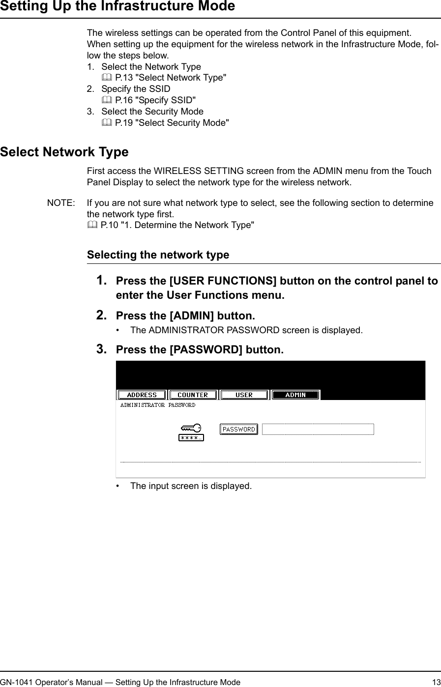 1. Setting Up Wireless NetworkGN-1041 Operator’s Manual — Setting Up the Infrastructure Mode 13Setting Up the Infrastructure ModeThe wireless settings can be operated from the Control Panel of this equipment.When setting up the equipment for the wireless network in the Infrastructure Mode, fol-low the steps below.1. Select the Network Type P.13 &quot;Select Network Type&quot;2. Specify the SSID P.16 &quot;Specify SSID&quot;3. Select the Security Mode P.19 &quot;Select Security Mode&quot;Select Network TypeFirst access the WIRELESS SETTING screen from the ADMIN menu from the Touch Panel Display to select the network type for the wireless network.NOTE: If you are not sure what network type to select, see the following section to determine the network type first. P.10 &quot;1. Determine the Network Type&quot;Selecting the network type1. Press the [USER FUNCTIONS] button on the control panel to enter the User Functions menu.2. Press the [ADMIN] button.• The ADMINISTRATOR PASSWORD screen is displayed.3. Press the [PASSWORD] button.• The input screen is displayed.