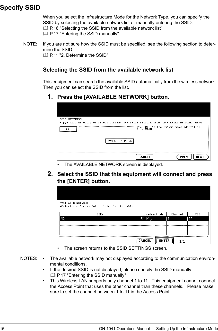 1. Setting Up Wireless Network16 GN-1041 Operator’s Manual — Setting Up the Infrastructure ModeSpecify SSIDWhen you select the Infrastructure Mode for the Network Type, you can specify the SSID by selecting the available network list or manually entering the SSID. P.16 &quot;Selecting the SSID from the available network list&quot; P.17 &quot;Entering the SSID manually&quot;NOTE: If you are not sure how the SSID must be specified, see the following section to deter-mine the SSID. P.11 &quot;2. Determine the SSID&quot;Selecting the SSID from the available network listThis equipment can search the available SSID automatically from the wireless network.  Then you can select the SSID from the list.1. Press the [AVAILABLE NETWORK] button.• The AVAILABLE NETWORK screen is displayed.2. Select the SSID that this equipment will connect and press the [ENTER] button.• The screen returns to the SSID SETTINGS screen.NOTES: • The available network may not displayed according to the communication environ-mental conditions.• If the desired SSID is not displayed, please specify the SSID manually. P.17 &quot;Entering the SSID manually&quot;• This Wireless LAN supports only channel 1 to 11.  This equipment cannot connect the Access Point that uses the other channel than these channels.   Please make sure to set the channel between 1 to 11 in the Access Point.