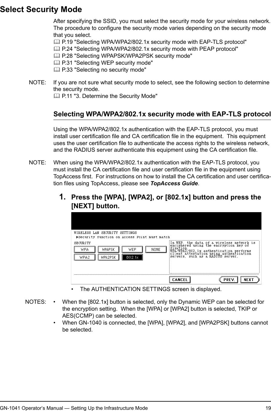 1. Setting Up Wireless NetworkGN-1041 Operator’s Manual — Setting Up the Infrastructure Mode 19Select Security ModeAfter specifying the SSID, you must select the security mode for your wireless network.The procedure to configure the security mode varies depending on the security mode that you select. P.19 &quot;Selecting WPA/WPA2/802.1x security mode with EAP-TLS protocol&quot; P.24 &quot;Selecting WPA/WPA2/802.1x security mode with PEAP protocol&quot; P.28 &quot;Selecting WPAPSK/WPA2PSK security mode&quot; P.31 &quot;Selecting WEP security mode&quot; P.33 &quot;Selecting no security mode&quot;NOTE: If you are not sure what security mode to select, see the following section to determine the security mode. P.11 &quot;3. Determine the Security Mode&quot;Selecting WPA/WPA2/802.1x security mode with EAP-TLS protocolUsing the WPA/WPA2/802.1x authentication with the EAP-TLS protocol, you must install user certification file and CA certification file in the equipment.  This equipment uses the user certification file to authenticate the access rights to the wireless network, and the RADIUS server authenticate this equipment using the CA certification file.NOTE: When using the WPA/WPA2/802.1x authentication with the EAP-TLS protocol, you must install the CA certification file and user certification file in the equipment using TopAccess first.  For instructions on how to install the CA certification and user certifica-tion files using TopAccess, please see TopAccess Guide.1. Press the [WPA], [WPA2], or [802.1x] button and press the [NEXT] button.• The AUTHENTICATION SETTINGS screen is displayed.NOTES: • When the [802.1x] button is selected, only the Dynamic WEP can be selected for the encryption setting.  When the [WPA] or [WPA2] button is selected, TKIP or AES(CCMP) can be selected.• When GN-1040 is connected, the [WPA], [WPA2], and [WPA2PSK] buttons cannot be selected.