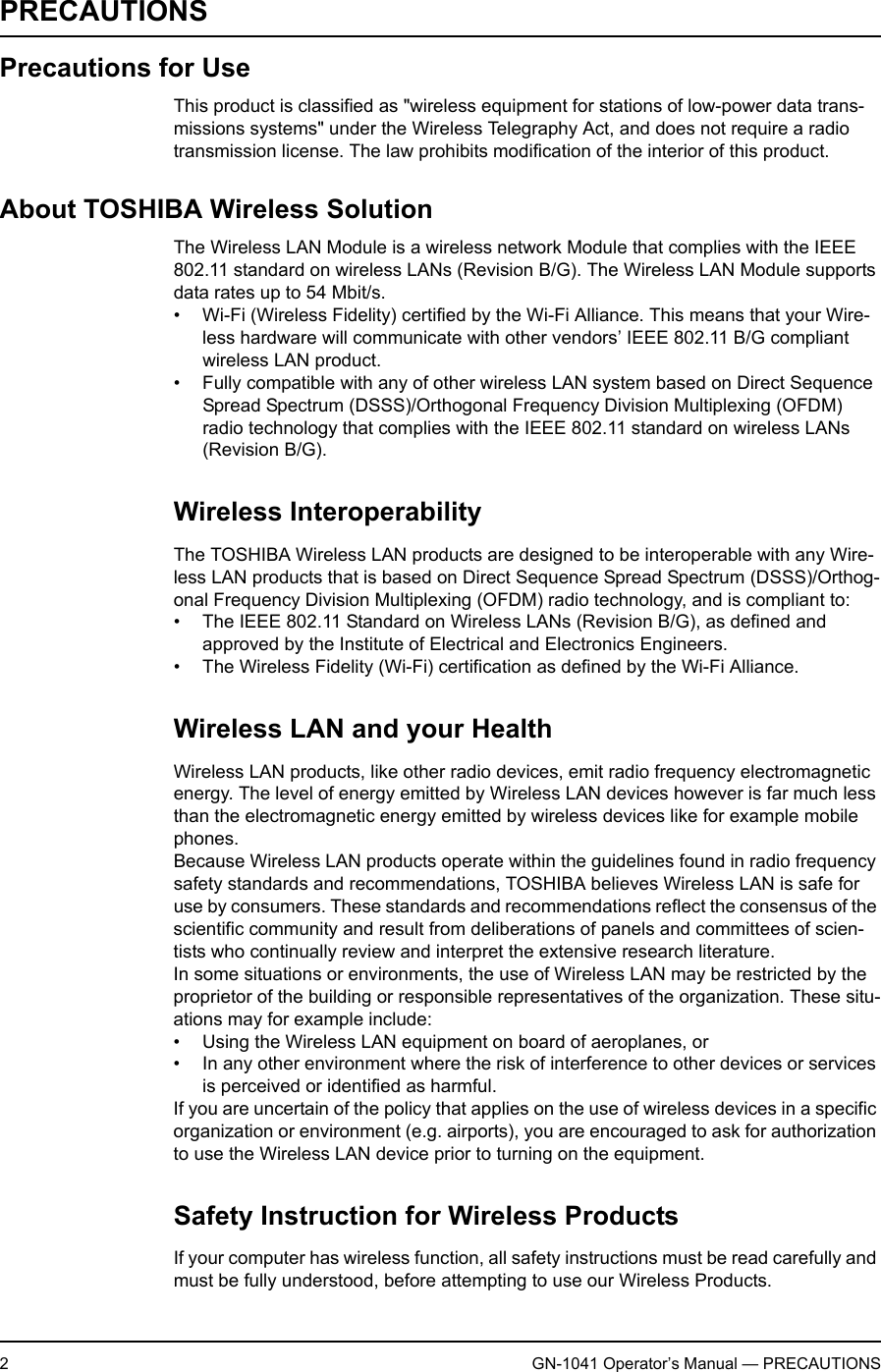 2GN-1041 Operator’s Manual — PRECAUTIONSPRECAUTIONSPrecautions for UseThis product is classified as &quot;wireless equipment for stations of low-power data trans-missions systems&quot; under the Wireless Telegraphy Act, and does not require a radio transmission license. The law prohibits modification of the interior of this product.About TOSHIBA Wireless SolutionThe Wireless LAN Module is a wireless network Module that complies with the IEEE 802.11 standard on wireless LANs (Revision B/G). The Wireless LAN Module supports data rates up to 54 Mbit/s.• Wi-Fi (Wireless Fidelity) certified by the Wi-Fi Alliance. This means that your Wire-less hardware will communicate with other vendors’ IEEE 802.11 B/G compliant wireless LAN product.• Fully compatible with any of other wireless LAN system based on Direct Sequence Spread Spectrum (DSSS)/Orthogonal Frequency Division Multiplexing (OFDM) radio technology that complies with the IEEE 802.11 standard on wireless LANs (Revision B/G).Wireless InteroperabilityThe TOSHIBA Wireless LAN products are designed to be interoperable with any Wire-less LAN products that is based on Direct Sequence Spread Spectrum (DSSS)/Orthog-onal Frequency Division Multiplexing (OFDM) radio technology, and is compliant to:• The IEEE 802.11 Standard on Wireless LANs (Revision B/G), as defined and approved by the Institute of Electrical and Electronics Engineers.• The Wireless Fidelity (Wi-Fi) certification as defined by the Wi-Fi Alliance.Wireless LAN and your HealthWireless LAN products, like other radio devices, emit radio frequency electromagnetic energy. The level of energy emitted by Wireless LAN devices however is far much less than the electromagnetic energy emitted by wireless devices like for example mobile phones.Because Wireless LAN products operate within the guidelines found in radio frequency safety standards and recommendations, TOSHIBA believes Wireless LAN is safe for use by consumers. These standards and recommendations reflect the consensus of the scientific community and result from deliberations of panels and committees of scien-tists who continually review and interpret the extensive research literature.In some situations or environments, the use of Wireless LAN may be restricted by the proprietor of the building or responsible representatives of the organization. These situ-ations may for example include:• Using the Wireless LAN equipment on board of aeroplanes, or• In any other environment where the risk of interference to other devices or services is perceived or identified as harmful.If you are uncertain of the policy that applies on the use of wireless devices in a specific organization or environment (e.g. airports), you are encouraged to ask for authorization to use the Wireless LAN device prior to turning on the equipment.Safety Instruction for Wireless ProductsIf your computer has wireless function, all safety instructions must be read carefully and must be fully understood, before attempting to use our Wireless Products.
