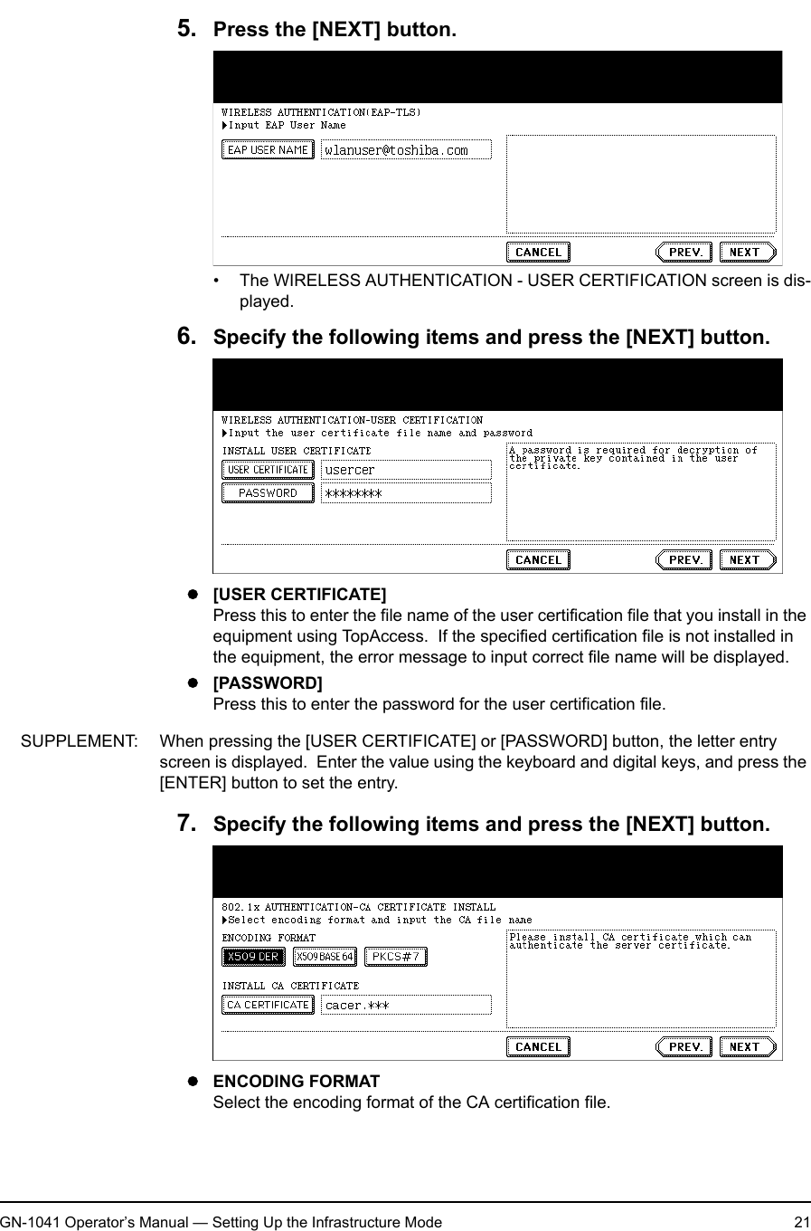 1. Setting Up Wireless NetworkGN-1041 Operator’s Manual — Setting Up the Infrastructure Mode 215. Press the [NEXT] button.• The WIRELESS AUTHENTICATION - USER CERTIFICATION screen is dis-played.6. Specify the following items and press the [NEXT] button.z[USER CERTIFICATE]Press this to enter the file name of the user certification file that you install in the equipment using TopAccess.  If the specified certification file is not installed in the equipment, the error message to input correct file name will be displayed.z[PASSWORD]Press this to enter the password for the user certification file.SUPPLEMENT: When pressing the [USER CERTIFICATE] or [PASSWORD] button, the letter entry screen is displayed.  Enter the value using the keyboard and digital keys, and press the [ENTER] button to set the entry.7. Specify the following items and press the [NEXT] button.zENCODING FORMATSelect the encoding format of the CA certification file.
