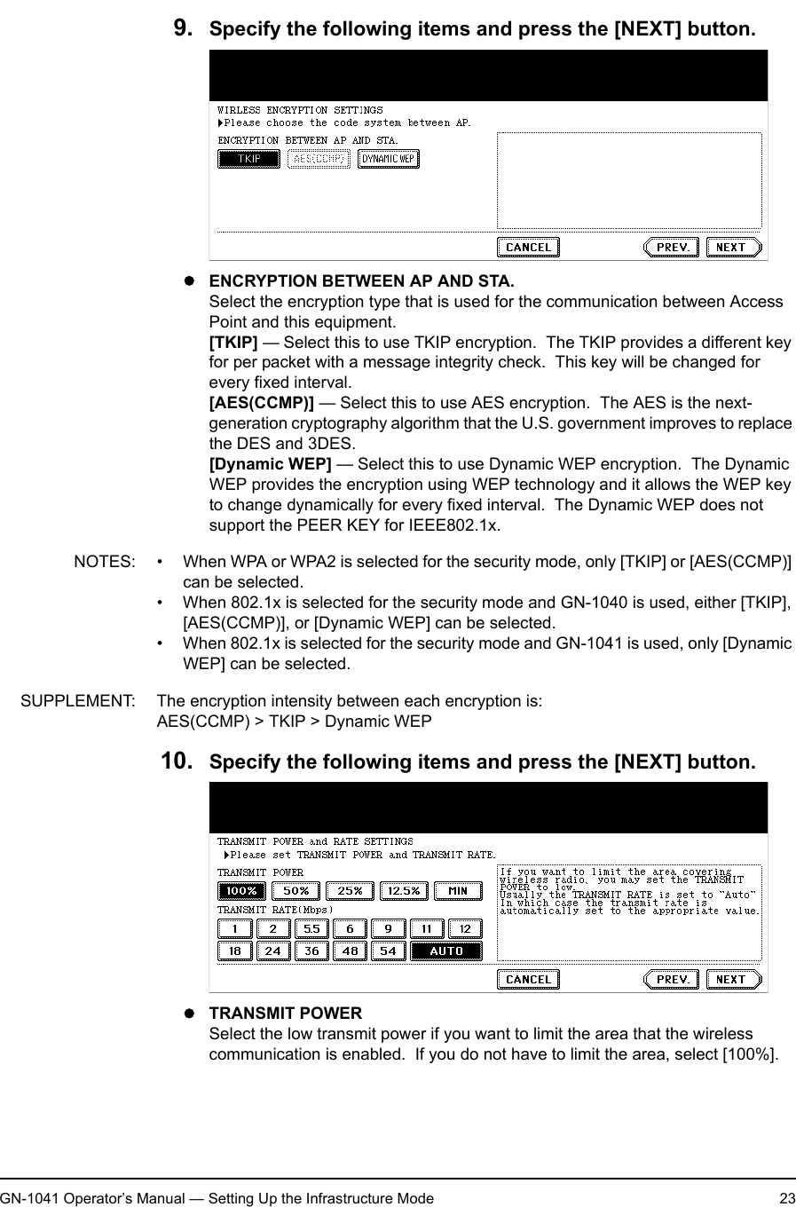 1. Setting Up Wireless NetworkGN-1041 Operator’s Manual — Setting Up the Infrastructure Mode 239. Specify the following items and press the [NEXT] button.zENCRYPTION BETWEEN AP AND STA.Select the encryption type that is used for the communication between Access Point and this equipment.[TKIP] — Select this to use TKIP encryption.  The TKIP provides a different key for per packet with a message integrity check.  This key will be changed for every fixed interval.[AES(CCMP)] — Select this to use AES encryption.  The AES is the next-generation cryptography algorithm that the U.S. government improves to replace the DES and 3DES.[Dynamic WEP] — Select this to use Dynamic WEP encryption.  The Dynamic WEP provides the encryption using WEP technology and it allows the WEP key to change dynamically for every fixed interval.  The Dynamic WEP does not support the PEER KEY for IEEE802.1x.NOTES: • When WPA or WPA2 is selected for the security mode, only [TKIP] or [AES(CCMP)] can be selected.• When 802.1x is selected for the security mode and GN-1040 is used, either [TKIP], [AES(CCMP)], or [Dynamic WEP] can be selected.• When 802.1x is selected for the security mode and GN-1041 is used, only [Dynamic WEP] can be selected.SUPPLEMENT: The encryption intensity between each encryption is:AES(CCMP) &gt; TKIP &gt; Dynamic WEP10. Specify the following items and press the [NEXT] button.zTRANSMIT POWERSelect the low transmit power if you want to limit the area that the wireless communication is enabled.  If you do not have to limit the area, select [100%].