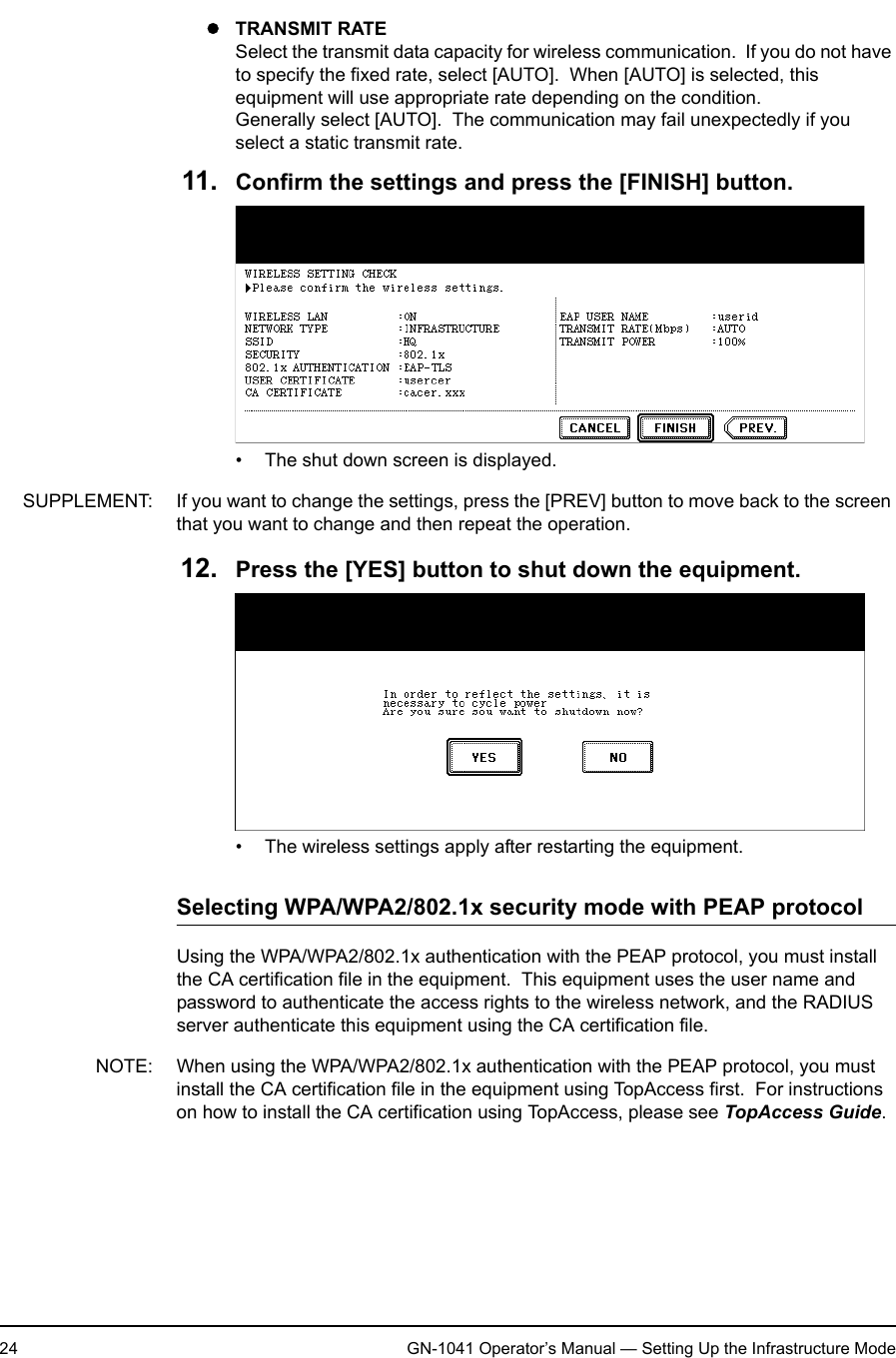 1. Setting Up Wireless Network24 GN-1041 Operator’s Manual — Setting Up the Infrastructure ModezTRANSMIT RATESelect the transmit data capacity for wireless communication.  If you do not have to specify the fixed rate, select [AUTO].  When [AUTO] is selected, this equipment will use appropriate rate depending on the condition.Generally select [AUTO].  The communication may fail unexpectedly if you select a static transmit rate.11. Confirm the settings and press the [FINISH] button.• The shut down screen is displayed.SUPPLEMENT: If you want to change the settings, press the [PREV] button to move back to the screen that you want to change and then repeat the operation.12. Press the [YES] button to shut down the equipment.• The wireless settings apply after restarting the equipment.Selecting WPA/WPA2/802.1x security mode with PEAP protocolUsing the WPA/WPA2/802.1x authentication with the PEAP protocol, you must install the CA certification file in the equipment.  This equipment uses the user name and password to authenticate the access rights to the wireless network, and the RADIUS server authenticate this equipment using the CA certification file.NOTE: When using the WPA/WPA2/802.1x authentication with the PEAP protocol, you must install the CA certification file in the equipment using TopAccess first.  For instructions on how to install the CA certification using TopAccess, please see TopAccess Guide.