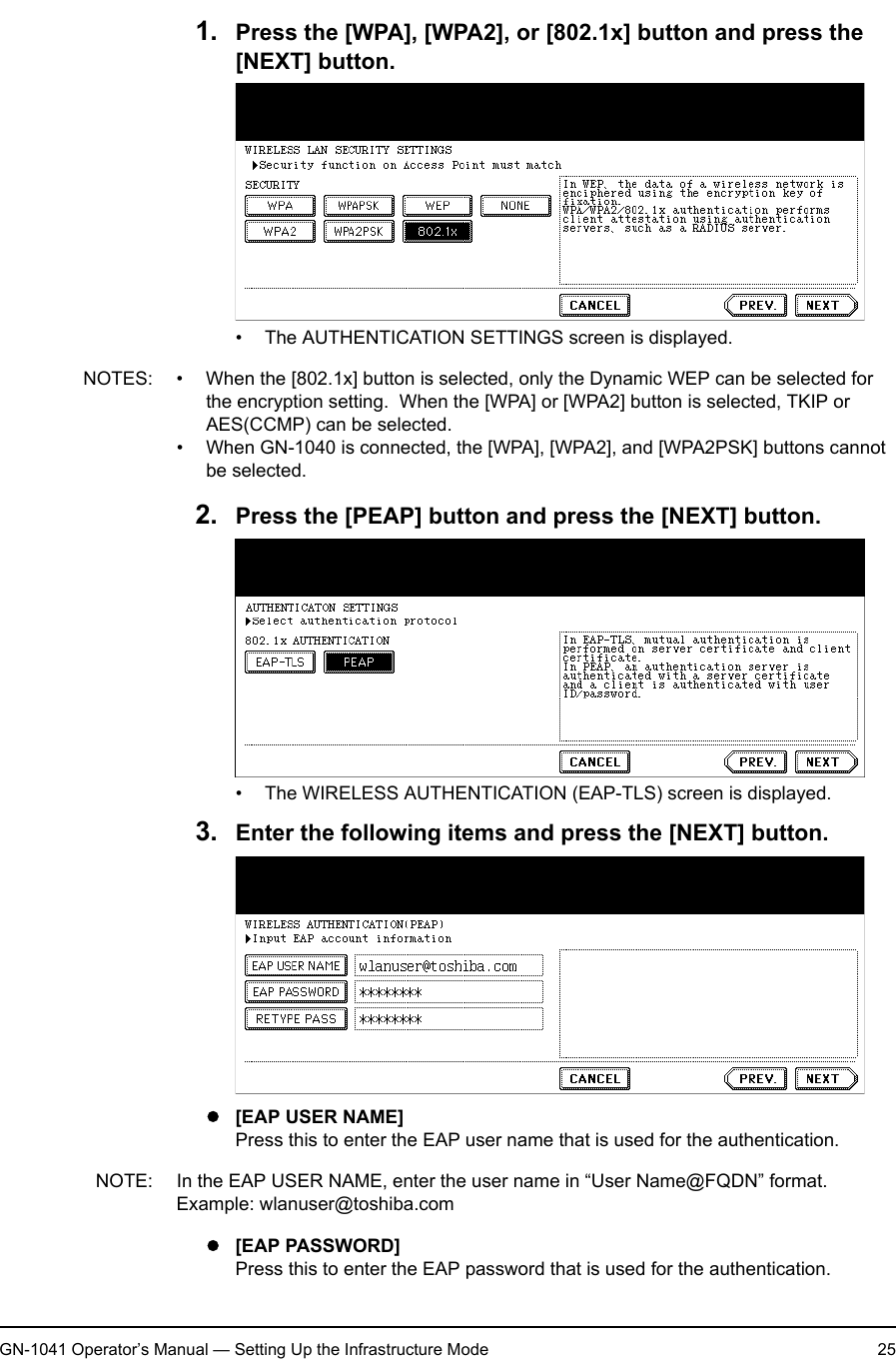 1. Setting Up Wireless NetworkGN-1041 Operator’s Manual — Setting Up the Infrastructure Mode 251. Press the [WPA], [WPA2], or [802.1x] button and press the [NEXT] button.• The AUTHENTICATION SETTINGS screen is displayed.NOTES: • When the [802.1x] button is selected, only the Dynamic WEP can be selected for the encryption setting.  When the [WPA] or [WPA2] button is selected, TKIP or AES(CCMP) can be selected.• When GN-1040 is connected, the [WPA], [WPA2], and [WPA2PSK] buttons cannot be selected.2. Press the [PEAP] button and press the [NEXT] button.• The WIRELESS AUTHENTICATION (EAP-TLS) screen is displayed.3. Enter the following items and press the [NEXT] button.z[EAP USER NAME]Press this to enter the EAP user name that is used for the authentication.NOTE: In the EAP USER NAME, enter the user name in “User Name@FQDN” format.Example: wlanuser@toshiba.comz[EAP PASSWORD]Press this to enter the EAP password that is used for the authentication.