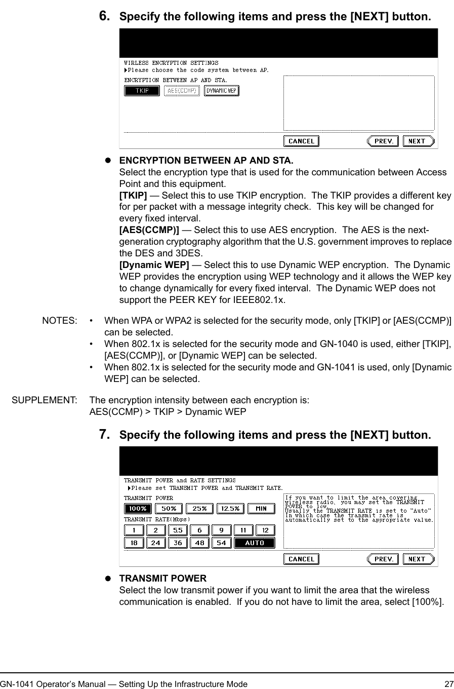 1. Setting Up Wireless NetworkGN-1041 Operator’s Manual — Setting Up the Infrastructure Mode 276. Specify the following items and press the [NEXT] button.zENCRYPTION BETWEEN AP AND STA.Select the encryption type that is used for the communication between Access Point and this equipment.[TKIP] — Select this to use TKIP encryption.  The TKIP provides a different key for per packet with a message integrity check.  This key will be changed for every fixed interval.[AES(CCMP)] — Select this to use AES encryption.  The AES is the next-generation cryptography algorithm that the U.S. government improves to replace the DES and 3DES.[Dynamic WEP] — Select this to use Dynamic WEP encryption.  The Dynamic WEP provides the encryption using WEP technology and it allows the WEP key to change dynamically for every fixed interval.  The Dynamic WEP does not support the PEER KEY for IEEE802.1x.NOTES: • When WPA or WPA2 is selected for the security mode, only [TKIP] or [AES(CCMP)] can be selected.• When 802.1x is selected for the security mode and GN-1040 is used, either [TKIP], [AES(CCMP)], or [Dynamic WEP] can be selected.• When 802.1x is selected for the security mode and GN-1041 is used, only [Dynamic WEP] can be selected.SUPPLEMENT: The encryption intensity between each encryption is:AES(CCMP) &gt; TKIP &gt; Dynamic WEP7. Specify the following items and press the [NEXT] button.zTRANSMIT POWERSelect the low transmit power if you want to limit the area that the wireless communication is enabled.  If you do not have to limit the area, select [100%].
