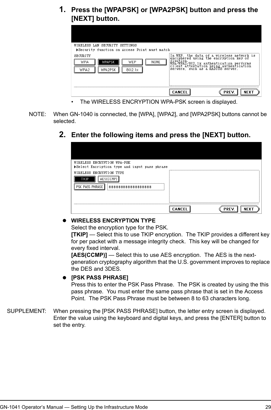 1. Setting Up Wireless NetworkGN-1041 Operator’s Manual — Setting Up the Infrastructure Mode 291. Press the [WPAPSK] or [WPA2PSK] button and press the [NEXT] button.• The WIRELESS ENCRYPTION WPA-PSK screen is displayed.NOTE: When GN-1040 is connected, the [WPA], [WPA2], and [WPA2PSK] buttons cannot be selected.2. Enter the following items and press the [NEXT] button.zWIRELESS ENCRYPTION TYPESelect the encryption type for the PSK.[TKIP] — Select this to use TKIP encryption.  The TKIP provides a different key for per packet with a message integrity check.  This key will be changed for every fixed interval.[AES(CCMP)] — Select this to use AES encryption.  The AES is the next-generation cryptography algorithm that the U.S. government improves to replace the DES and 3DES.z[PSK PASS PHRASE]Press this to enter the PSK Pass Phrase.  The PSK is created by using the this pass phrase.  You must enter the same pass phrase that is set in the Access Point.  The PSK Pass Phrase must be between 8 to 63 characters long.SUPPLEMENT: When pressing the [PSK PASS PHRASE] button, the letter entry screen is displayed.  Enter the value using the keyboard and digital keys, and press the [ENTER] button to set the entry.