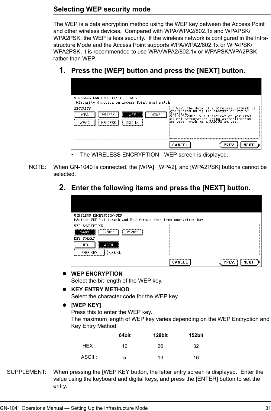 1. Setting Up Wireless NetworkGN-1041 Operator’s Manual — Setting Up the Infrastructure Mode 31Selecting WEP security modeThe WEP is a data encryption method using the WEP key between the Access Point and other wireless devices.  Compared with WPA/WPA2/802.1x and WPAPSK/WPA2PSK, the WEP is less security.  If the wireless network is configured in the Infra-structure Mode and the Access Point supports WPA/WPA2/802.1x or WPAPSK/WPA2PSK, it is recommended to use WPA/WPA2/802.1x or WPAPSK/WPA2PSK rather than WEP.1. Press the [WEP] button and press the [NEXT] button.• The WIRELESS ENCRYPTION - WEP screen is displayed.NOTE: When GN-1040 is connected, the [WPA], [WPA2], and [WPA2PSK] buttons cannot be selected.2. Enter the following items and press the [NEXT] button.zWEP ENCRYPTIONSelect the bit length of the WEP key.zKEY ENTRY METHODSelect the character code for the WEP key.z[WEP KEY]Press this to enter the WEP key.The maximum length of WEP key varies depending on the WEP Encryption and Key Entry Method.SUPPLEMENT: When pressing the [WEP KEY button, the letter entry screen is displayed.  Enter the value using the keyboard and digital keys, and press the [ENTER] button to set the entry.64bit 128bit 152bitHEX : 10 26 32ASCII : 51316